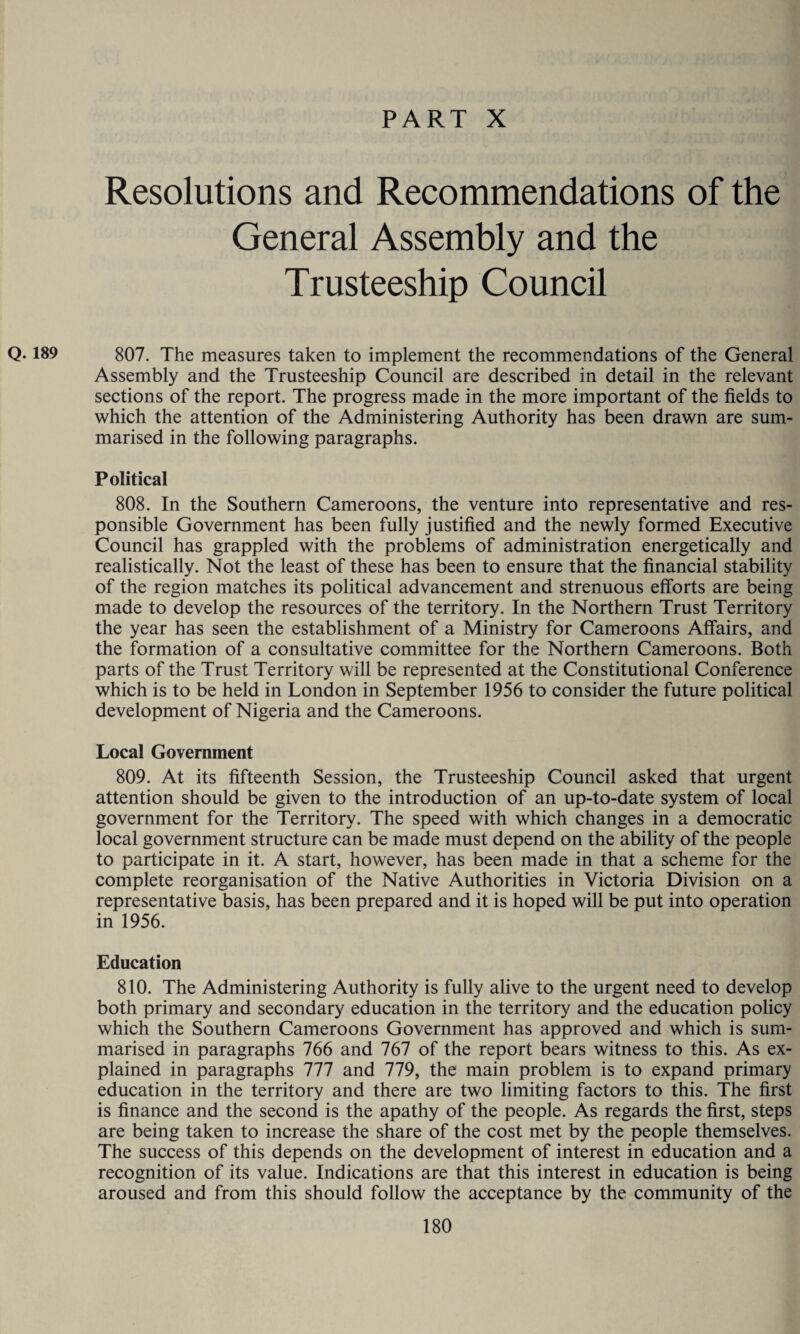 Resolutions and Recommendations of the General Assembly and the Trusteeship Council Q. 189 807. The measures taken to implement the recommendations of the General Assembly and the Trusteeship Council are described in detail in the relevant sections of the report. The progress made in the more important of the fields to which the attention of the Administering Authority has been drawn are sum¬ marised in the following paragraphs. Political 808. In the Southern Cameroons, the venture into representative and res¬ ponsible Government has been fully justified and the newly formed Executive Council has grappled with the problems of administration energetically and realistically. Not the least of these has been to ensure that the financial stability of the region matches its political advancement and strenuous efforts are being made to develop the resources of the territory. In the Northern Trust Territory the year has seen the establishment of a Ministry for Cameroons Affairs, and the formation of a consultative committee for the Northern Cameroons. Both parts of the Trust Territory will be represented at the Constitutional Conference which is to be held in London in September 1956 to consider the future political development of Nigeria and the Cameroons. Local Government 809. At its fifteenth Session, the Trusteeship Council asked that urgent attention should be given to the introduction of an up-to-date system of local government for the Territory. The speed with which changes in a democratic local government structure can be made must depend on the ability of the people to participate in it. A start, however, has been made in that a scheme for the complete reorganisation of the Native Authorities in Victoria Division on a representative basis, has been prepared and it is hoped will be put into operation in 1956. Education 810. The Administering Authority is fully alive to the urgent need to develop both primary and secondary education in the territory and the education policy which the Southern Cameroons Government has approved and which is sum¬ marised in paragraphs 766 and 767 of the report bears witness to this. As ex¬ plained in paragraphs 111 and 779, the main problem is to expand primary education in the territory and there are two limiting factors to this. The first is finance and the second is the apathy of the people. As regards the first, steps are being taken to increase the share of the cost met by the people themselves. The success of this depends on the development of interest in education and a recognition of its value. Indications are that this interest in education is being aroused and from this should follow the acceptance by the community of the