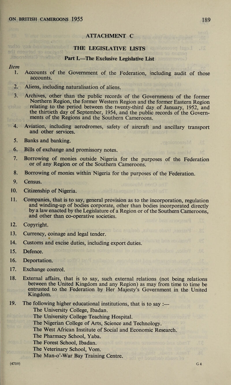 Item 1. 2. 3. 4. 5. 6. 7. 8. 9. 10. 11. 12. 13. 14. 15. 16. 17. 18. 19. ATTACHMENT C THE LEGISLATIVE LISTS Part I.—The Exclusive Legislative List Accounts of the Government of the Federation, including audit of those accounts. Aliens, including naturalisation of aliens. Archives, other than the public records of the Governments of the former Northern Region, the former Western Region and the former Eastern Region relating to the period between the twenty-third day of January, 1952, and the thirtieth day of September, 1954, and the public records of the Govern¬ ments of the Regions and the Southern Cameroons. Aviation, including aerodromes, safety of aircraft and ancillary transport and other services. Banks and banking. Bills of exchange and promissory notes. Borrowing of monies outside Nigeria for the purposes of the Federation or of any Region or of the Southern Cameroons. Borrowing of monies within Nigeria for the purposes of the Federation. Census. Citizenship of Nigeria. Companies, that is to say, general provision as to the incorporation, regulation and winding-up of bodies corporate, other than bodies incorporated directly by a law enacted by the Legislature of a Region or of the Southern Cameroons, and other than co-operative societies. Copyright. Currency, coinage and legal tender. Customs and excise duties, including export duties. Defence. Deportation. Exchange control. External affairs, that is to say, such external relations (not being relations between the United Kingdom and any Region) as may from time to time be entrusted to the Federation by Her Majesty’s Government in the United Kingdom. The following higher educational institutions, that is to say :— The University College, Ibadan. The University College Teaching Hospital. The Nigerian College of Arts, Science and Technology. The West African Institute of Social and Economic Research. The Pharmacy School, Yaba. The Forest School, Ibadan. The Veterinary School, Vom. The Man-o’-War Bay Training Centre.