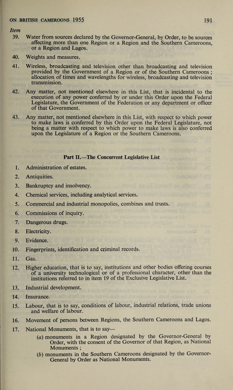 Item 39. Water from sources declared by the Governor-General, by Order, to be sources affecting more than one Region or a Region and the Southern Cameroons, or a Region and Lagos. 40. Weights and measures. 41. Wireless, broadcasting and television other than broadcasting and television provided by the Government of a Region or of the Southern Cameroons ; allocation of times and wavelengths for wireless, broadcasting and television transmission. 42. Any matter, not mentioned elsewhere in this List, that is incidental to the execution of any power conferred by or under this Order upon the Federal Legislature, the Government of the Federation or any department or officer of that Government. 43. Any matter, not mentioned elsewhere in this List, with respect to which power to make laws is conferred by this Order upon the Federal Legislature, not being a matter with respect to which power to make laws is also conferred upon the Legislature of a Region or the Southern Cameroons. Part II.—The Concurrent Legislative List 1. Administration of estates. 2. Antiquities. 3. Bankruptcy and insolvency. 4. Chemical services, including analytical services. 5. Commercial and industrial monopolies, combines and trusts. 6. Commissions of inquiry. 7. Dangerous drugs. 8. Electricity. 9. Evidence. 10. Fingerprints, identification and criminal records. 11. Gas. 12. Higher education, that is to say, institutions and other bodies offering courses of a university technological or of a professional character, other than the institutions referred to in item 19 of the Exclusive Legislative List. 13. Industrial development. 14. Insurance. 15. Labour, that is to say, conditions of labour, industrial relations, trade unions and welfare of labour. 16. Movement of persons between Regions, the Southern Cameroons and Lagos. 17. National Monuments, that is to say— (a) monuments in a Region designated by the Governor-General by Order, with the consent of the Governor of that Region, as National Monuments ; (b) monuments in the Southern Cameroons designated by the Governor- General by Order as National Monuments.