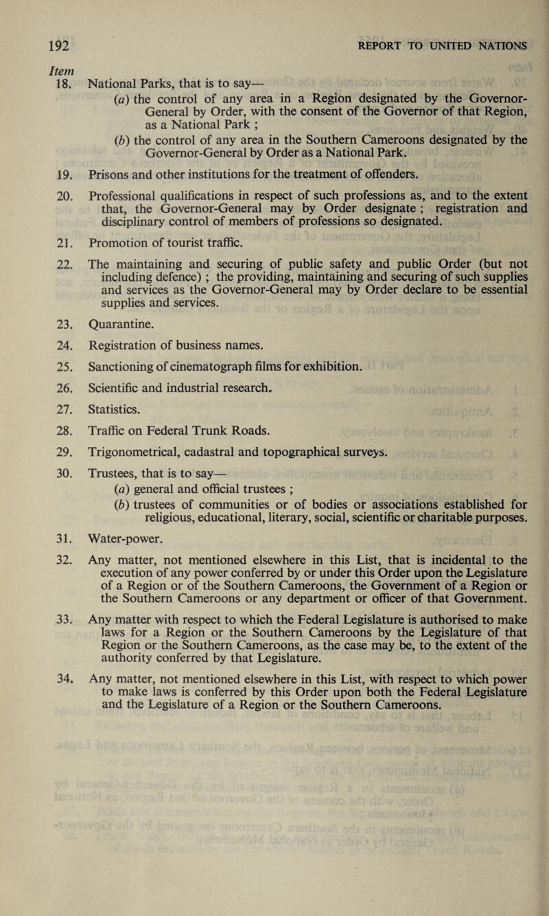Item 18. National Parks, that is to say— (a) the control of any area in a Region designated by the Governor- General by Order, with the consent of the Governor of that Region, as a National Park ; (b) the control of any area in the Southern Cameroons designated by the Governor-General by Order as a National Park. 19. Prisons and other institutions for the treatment of offenders. 20. Professional qualifications in respect of such professions as, and to the extent that, the Governor-General may by Order designate ; registration and disciplinary control of members of professions so designated. 21. Promotion of tourist traffic. 22. The maintaining and securing of public safety and public Order (but not including defence) ; the providing, maintaining and securing of such supplies and services as the Governor-General may by Order declare to be essential supplies and services. 23. Quarantine. 24. Registration of business names. 25. Sanctioning of cinematograph films for exhibition. 26. Scientific and industrial research. 27. Statistics. 28. Traffic on Federal Trunk Roads. 29. Trigonometrical, cadastral and topographical surveys. 30. Trustees, that is to say— (a) general and official trustees ; (b) trustees of communities or of bodies or associations established for religious, educational, literary, social, scientific or charitable purposes. 31. Water-power. 32. Any matter, not mentioned elsewhere in this List, that is incidental to the execution of any power conferred by or under this Order upon the Legislature of a Region or of the Southern Cameroons, the Government of a Region or the Southern Cameroons or any department or officer of that Government. 33. Any matter with respect to which the Federal Legislature is authorised to make laws for a Region or the Southern Cameroons by the Legislature of that Region or the Southern Cameroons, as the case may be, to the extent of the authority conferred by that Legislature. 34. Any matter, not mentioned elsewhere in this List, with respect to which power to make laws is conferred by this Order upon both the Federal Legislature and the Legislature of a Region or the Southern Cameroons.