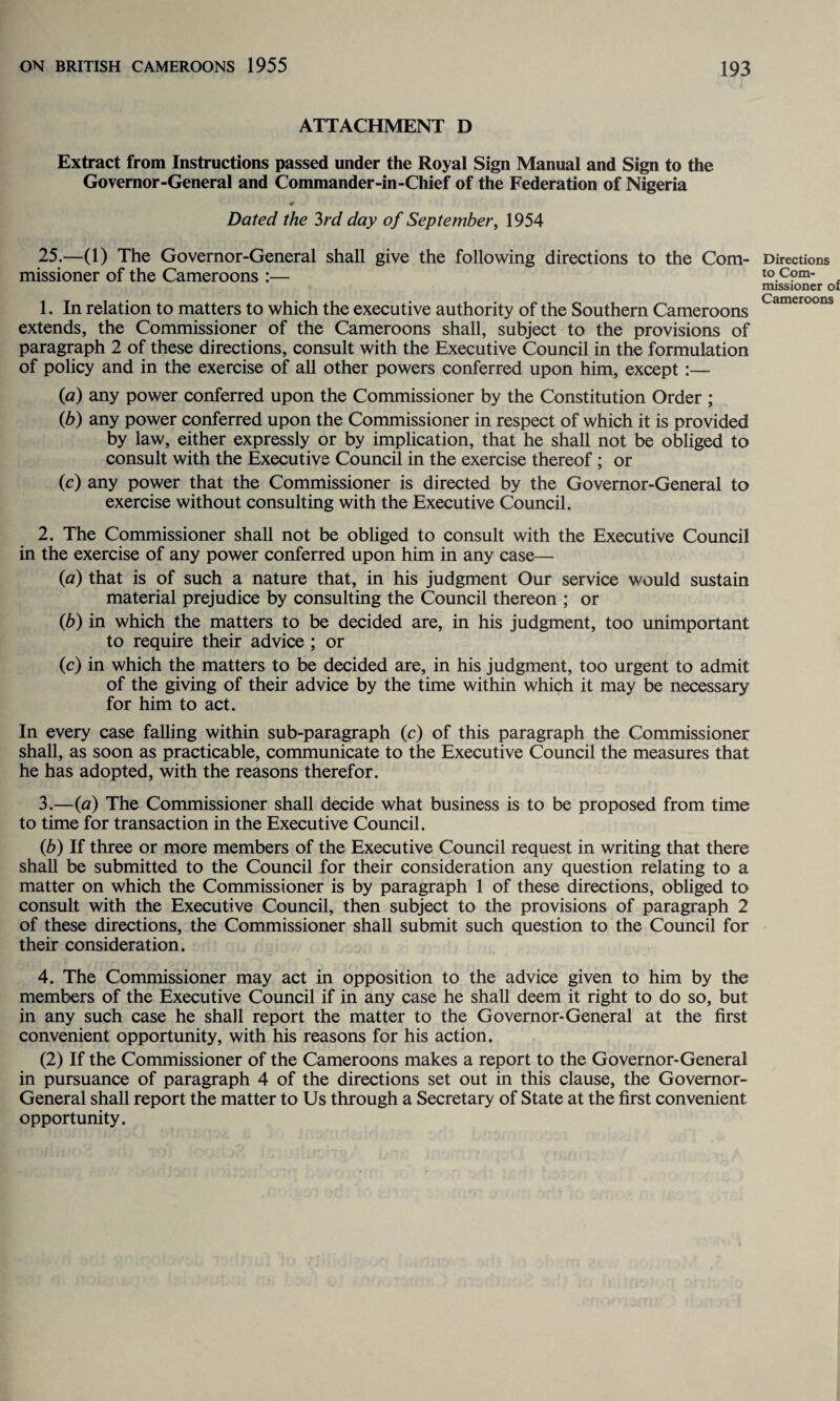 ATTACHMENT D Extract from Instructions passed under the Royal Sign Manual and Sign to the Governor-General and Commander-in-Chief of the Federation of Nigeria Dated the 3rd day of September, 1954 25.—(1) The Governor-General shall give the following directions to the Com¬ missioner of the Cameroons :— 1. In relation to matters to which the executive authority of the Southern Cameroons extends, the Commissioner of the Cameroons shall, subject to the provisions of paragraph 2 of these directions, consult with the Executive Council in the formulation of policy and in the exercise of all other powers conferred upon him, except:— (a) any power conferred upon the Commissioner by the Constitution Order ; (b) any power conferred upon the Commissioner in respect of which it is provided by law, either expressly or by implication, that he shall not be obliged to consult with the Executive Council in the exercise thereof ; or (c) any power that the Commissioner is directed by the Governor-General to exercise without consulting with the Executive Council. 2. The Commissioner shall not be obliged to consult with the Executive Council in the exercise of any power conferred upon him in any case— (a) that is of such a nature that, in his judgment Our service would sustain material prejudice by consulting the Council thereon ; or (b) in which the matters to be decided are, in his judgment, too unimportant to require their advice ; or (c) in which the matters to be decided are, in his judgment, too urgent to admit of the giving of their advice by the time within which it may be necessary for him to act. In every case falling within sub-paragraph (c) of this paragraph the Commissioner shall, as soon as practicable, communicate to the Executive Council the measures that he has adopted, with the reasons therefor. 3. —(a) The Commissioner shall decide what business is to be proposed from time to time for transaction in the Executive Council. (b) If three or more members of the Executive Council request in writing that there shall be submitted to the Council for their consideration any question relating to a matter on which the Commissioner is by paragraph 1 of these directions, obliged to consult with the Executive Council, then subject to the provisions of paragraph 2 of these directions, the Commissioner shall submit such question to the Council for their consideration. 4. The Commissioner may act in opposition to the advice given to him by the members of the Executive Council if in any case he shall deem it right to do so, but in any such case he shall report the matter to the Governor-General at the first convenient opportunity, with his reasons for his action. (2) If the Commissioner of the Cameroons makes a report to the Governor-General in pursuance of paragraph 4 of the directions set out in this clause, the Governor- General shall report the matter to Us through a Secretary of State at the first convenient opportunity. Directions to Com¬ missioner of