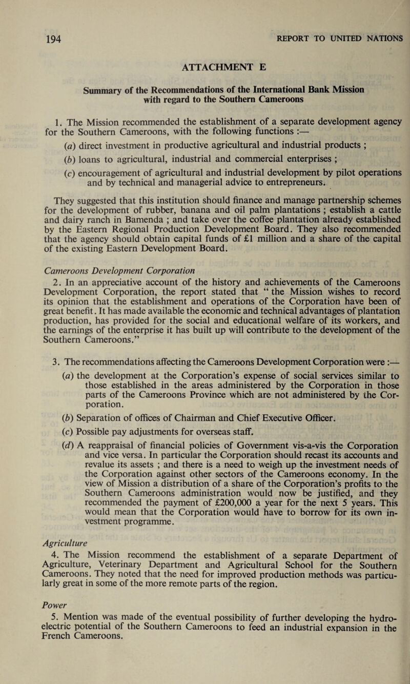 ATTACHMENT E Summary of the Recommendations of the International Bank Mission with regard to the Southern Cameroons 1. The Mission recommended the establishment of a separate development agency for the Southern Cameroons, with the following functions :— (,a) direct investment in productive agricultural and industrial products ; (b) loans to agricultural, industrial and commercial enterprises ; (c) encouragement of agricultural and industrial development by pilot operations and by technical and managerial advice to entrepreneurs. They suggested that this institution should finance and manage partnership schemes for the development of rubber, banana and oil palm plantations ; establish a cattle and dairy ranch in Bamenda ; and take over the coffee plantation already established by the Eastern Regional Production Development Board. They also recommended that the agency should obtain capital funds of £1 million and a share of the capital of the existing Eastern Development Board. Cameroons Development Corporation 2. In an appreciative account of the history and achievements of the Cameroons Development Corporation, the report stated that “ the Mission wishes to record its opinion that the establishment and operations of the Corporation have been of great benefit. It has made available the economic and technical advantages of plantation production, has provided for the social and educational welfare of its workers, and the earnings of the enterprise it has built up will contribute to the development of the Southern Cameroons.” 3. The recommendations affecting the Cameroons Development Corporation were :— (a) the development at the Corporation’s expense of social services similar to those established in the areas administered by the Corporation in those parts of the Cameroons Province which are not administered by the Cor¬ poration. (b) Separation of offices of Chairman and Chief Executive Officer. (c) Possible pay adjustments for overseas staff. 0d) A reappraisal of financial policies of Government vis-a-vis the Corporation and vice versa. In particular the Corporation should recast its accounts and revalue its assets ; and there is a need to weigh up the investment needs of the Corporation against other sectors of the Cameroons economy. In the view of Mission a distribution of a share of the Corporation’s profits to the Southern Cameroons administration would now be justified, and they recommended the payment of £200,000 a year for the next 5 years. This would mean that the Corporation would have to borrow for its own in¬ vestment programme. Agriculture 4. The Mission recommend the establishment of a separate Department of Agriculture, Veterinary Department and Agricultural School for the Southern Cameroons. They noted that the need for improved production methods was particu¬ larly great in some of the more remote parts of the region. Power 5. Mention was made of the eventual possibility of further developing the hydro¬ electric potential of the Southern Cameroons to feed an industrial expansion in the French Cameroons.