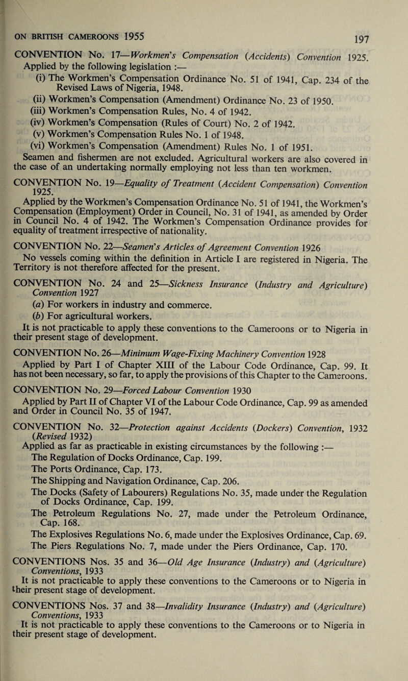 CONVENTION No. 17—Workmen's Compensation {Accidents) Convention 1925. Applied by the following legislation :— (i) The Workmen’s Compensation Ordinance No. 51 of 1941, Cap. 234 of the Revised Laws of Nigeria, 1948. (ii) Workmen’s Compensation (Amendment) Ordinance No. 23 of 1950. (iii) Workmen’s Compensation Rules, No. 4 of 1942. (iv) Workmen’s Compensation (Rules of Court) No. 2 of 1942. (v) Workmen’s Compensation Rules No. 1 of 1948. (vi) Workmen’s Compensation (Amendment) Rules No. 1 of 1951. Seamen and fishermen are not excluded. Agricultural workers are also covered in the case of an undertaking normally employing not less than ten workmen. CONVENTION No. 19—Equality of Treatment {Accident Compensation) Convention 1925. Applied by the Workmen’s Compensation Ordinance No. 51 of 1941, the Workmen’s Compensation (Employment) Order in Council, No. 31 of 1941, as amended by Order in Council No. 4 of 1942. The Workmen’s Compensation Ordinance provides for equality of treatment irrespective of nationality. CONVENTION No. 22—Seamen's Articles of Agreement Convention 1926 No vessels coming within the definition in Article I are registered in Nigeria. The Territory is not therefore affected for the present. CONVENTION No. 24 and 25—Sickness Insurance {Industry and Agriculture) Convention 1927 {a) For workers in industry and commerce. {b) For agricultural workers. It is not practicable to apply these conventions to the Cameroons or to Nigeria in their present stage of development. CONVENTION No. 26—Minimum Wage-Fixing Machinery Convention 1928 Applied by Part I of Chapter XIII of the Labour Code Ordinance, Cap. 99. It has not been necessary, so far, to apply the provisions of this Chapter to the Cameroons. CONVENTION No. 29—Forced Labour Convention 1930 Applied by Part II of Chapter VI of the Labour Code Ordinance, Cap. 99 as amended and Order in Council No. 35 of 1947. CONVENTION No. 32—Protection against Accidents {Dockers) Convention, 1932 {Revised 1932) Applied as far as practicable in existing circumstances by the following :— The Regulation of Docks Ordinance, Cap. 199. The Ports Ordinance, Cap. 173. The Shipping and Navigation Ordinance, Cap. 206. The Docks (Safety of Labourers) Regulations No. 35, made under the Regulation of Docks Ordinance, Cap. 199. The Petroleum Regulations No. 27, made under the Petroleum Ordinance, Cap. 168. The Explosives Regulations No. 6, made under the Explosives Ordinance, Cap. 69. The Piers Regulations No. 7, made under the Piers Ordinance, Cap. 170. CONVENTIONS Nos. 35 and 36—Old Age Insurance {Industry) and {Agriculture) Conventions, 1933 It is not practicable to apply these conventions to the Cameroons or to Nigeria in their present stage of development. CONVENTIONS Nos. 37 and 38—Invalidity Insurance {Industry) and {Agriculture) Conventions, 1933 It is not practicable to apply these conventions to the Cameroons or to Nigeria in their present stage of development.