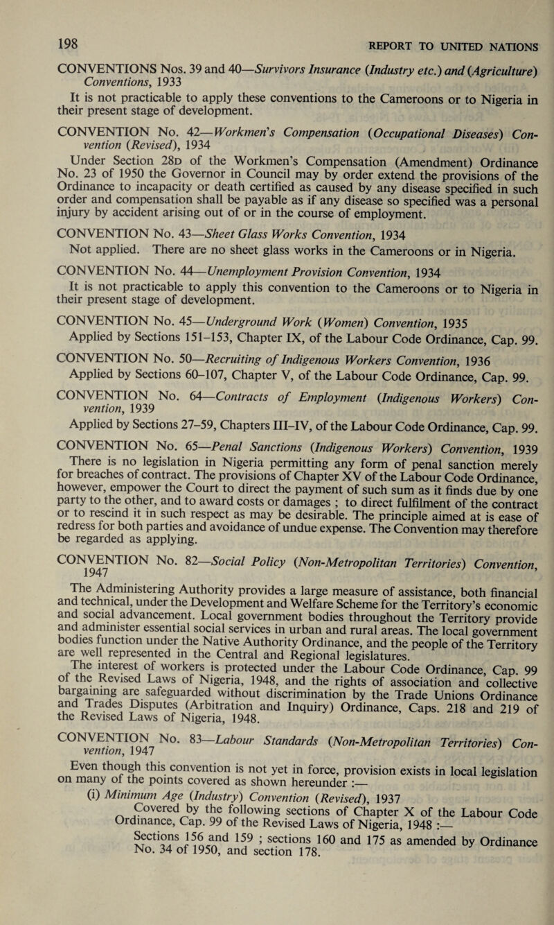 CONVENTIONS Nos. 39 and 40—Survivors Insurance {Industry etc.) and {Agriculture) Conventions, 1933 It is not practicable to apply these conventions to the Cameroons or to Nigeria in their present stage of development. CONVENTION No. 42—Workmen’s Compensation {Occupational Diseases) Con¬ vention {Revised), 1934 Under Section 28d of the Workmen’s Compensation (Amendment) Ordinance No. 23 of 1950 the Governor in Council may by order extend the provisions of the Ordinance to incapacity or death certified as caused by any disease specified in such order and compensation shall be payable as if any disease so specified was a personal injury by accident arising out of or in the course of employment. CONVENTION No. 43—Sheet Glass Works Convention, 1934 Not applied. There are no sheet glass works in the Cameroons or in Nigeria. CONVENTION No. 44—Unemployment Provision Convention, 1934 It is not practicable to apply this convention to the Cameroons or to Nigeria in their present stage of development. CONVENTION No. 45—Underground Work {Women) Convention, 1935 Applied by Sections 151-153, Chapter IX, of the Labour Code Ordinance, Cap. 99. CONVENTION No. 50—Recruiting of Indigenous Workers Convention, 1936 Applied by Sections 60-107, Chapter V, of the Labour Code Ordinance, Cap. 99. CONVENTION No. 64—Contracts of Employment {Indigenous Workers) Con¬ vention, 1939 Applied by Sections 27-59, Chapters III-IV, of the Labour Code Ordinance, Cap. 99. CONVENTION No. 65—Penal Sanctions {Indigenous Workers) Convention, 1939 There is no legislation in Nigeria permitting any form of penal sanction merely for breaches of contract. The provisions of Chapter XV of the Labour Code Ordinance, however, empower the Court to direct the payment of such sum as it finds due by one party to the other, and to award costs or damages ; to direct fulfilment of the contract or to rescind it in such respect as may be desirable. The principle aimed at is ease of redress for both parties and avoidance of undue expense. The Convention may therefore be regarded as applying. CONVENTION No. 82—Social Policy {Non-Metropolitan Territories) Convention, The Administering Authority provides a large measure of assistance, both financial and technical, under the Development and Welfare Scheme for the Territory’s economic and social advancement. Local government bodies throughout the Territory provide and administer essential social services in urban and rural areas. The local government bodies function under the Native Authority Ordinance, and the people of the Territory are well represented in the Central and Regional legislatures. The interest of workers is protected under the Labour Code Ordinance, Cap. 99 ol the Revised Laws of Nigeria, 1948, and the rights of association and collective bargaining are safeguarded without discrimination by the Trade Unions Ordinance and Trades Disputes (Arbitration and Inquiry) Ordinance, Caps. 218 and 219 of the Revised Laws of Nigeria, 1948. CONVENTION No. 83—Labour Standards {Non-Metropolitan Territories) Con¬ vention, 1947 Even though this convention is not yet in force, provision exists in local legislation on many of the points covered as shown hereunder :— (i) Minimum Age {Industry) Convention {Revised), 1937 Covered by the following sections of Chapter X of the Labour Code Ordinance, Cap. 99 of the Revised Laws of Nigeria, 1948 :— Sections 156 and 159 ; sections 160 and 175 as amended by Ordinance No. 34 of 1950, and section 178.