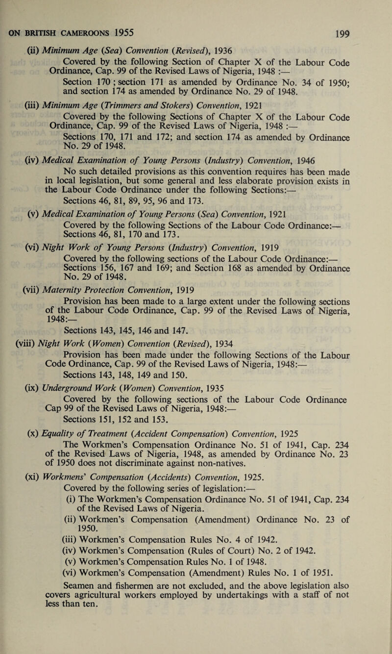 (ii) Minimum Age (Sea) Convention (Revised), 1936 Covered by the following Section of Chapter X of the Labour Code Ordinance, Cap. 99 of the Revised Laws of Nigeria, 1948 :— Section 170 ; section 171 as amended by Ordinance No. 34 of 1950; and section 174 as amended by Ordinance No. 29 of 1948. (iii) Minimum Age (Trimmers and Stokers) Convention, 1921 Covered by the following Sections of Chapter X of the Labour Code Ordinance, Cap. 99 of the Revised Laws of Nigeria, 1948 :— Sections 170, 171 and 172; and section 174 as amended by Ordinance No. 29 of 1948. (iv) Medical Examination of Young Persons (Industry) Convention, 1946 No such detailed provisions as this convention requires has been made in local legislation, but some general and less elaborate provision exists in the Labour Code Ordinance under the following Sections:— Sections 46, 81, 89, 95, 96 and 173. (v) Medical Examination of Young Persons (Sea) Convention, 1921 Covered by the following Sections of the Labour Code Ordinance:— Sections 46, 81, 170 and 173. (vi) Night Work of Young Persons (Industry) Convention, 1919 Covered by the following sections of the Labour Code Ordinance:— Sections 156, 167 and 169; and Section 168 as amended by Ordinance No. 29 of 1948. (vii) Maternity Protection Convention, 1919 Provision has been made to a large extent under the following sections of the Labour Code Ordinance, Cap. 99 of the Revised Laws of Nigeria, 1948:— Sections 143, 145, 146 and 147. (viii) Night Work (Women) Convention (Revised), 1934 Provision has been made under the following Sections of the Labour Code Ordinance, Cap. 99 of the Revised Laws of Nigeria, 1948:— Sections 143, 148, 149 and 150. (ix) Underground Work (Women) Convention, 1935 Covered by the following sections of the Labour Code Ordinance Cap 99 of the Revised Laws of Nigeria, 1948:— Sections 151, 152 and 153. (x) Equality of Treatment (Accident Compensation) Convention, 1925 The Workmen’s Compensation Ordinance No. 51 of 1941, Cap. 234 of the Revised Laws of Nigeria, 1948, as amended by Ordinance No. 23 of 1950 does not discriminate against non-natives. (xi) Workmens' Compensation (Accidents) Convention, 1925. Covered by the following series of legislation:— (i) The Workmen’s Compensation Ordinance No. 51 of 1941, Cap. 234 of the Revised Laws of Nigeria. (ii) Workmen’s Compensation (Amendment) Ordinance No. 23 of 1950. (iii) Workmen’s Compensation Rules No. 4 of 1942. (iv) Workmen’s Compensation (Rules of Court) No. 2 of 1942. (v) Workmen’s Compensation Rules No. 1 of 1948. (vi) Workmen’s Compensation (Amendment) Rules No. 1 of 1951. Seamen and fishermen are not excluded, and the above legislation also covers agricultural workers employed by undertakings with a staff of not less than ten.