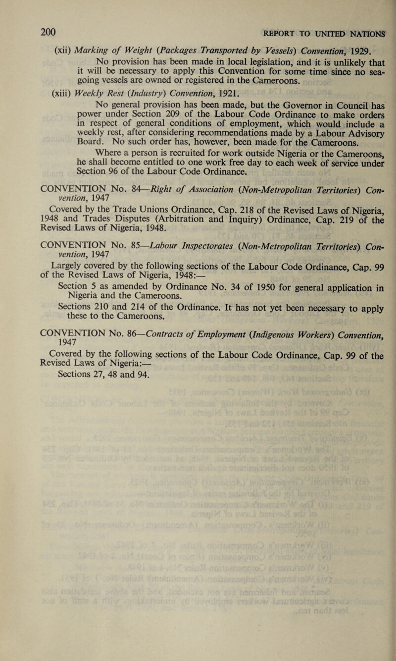(xii) Marking of Weight {Packages Transported by Vessels) Convention, 1929. No provision has been made in local legislation, and it is unlikely that it will be necessary to apply this Convention for some time since no sea¬ going vessels are owned or registered in the Cameroons. (xiii) Weekly Rest {Industry) Convention, 1921. No general provision has been made, but the Governor in Council has power under Section 209 of the Labour Code Ordinance to make orders in respect of general conditions of employment, which would include a weekly rest, after considering recommendations made by a Labour Advisory Board. No such order has, however, been made for the Cameroons. Where a person is recruited for work outside Nigeria or the Cameroons, he shall become entitled to one work free day to each week of service under Section 96 of the Labour Code Ordinance. CONVENTION No. 84—Right of Association {Non-Metropolitan Territories) Con¬ vention, 1947 Covered by the Trade Unions Ordinance, Cap. 218 of the Revised Laws of Nigeria, 1948 and Trades Disputes (Arbitration and Inquiry) Ordinance, Cap. 219 of the Revised Laws of Nigeria, 1948. CONVENTION No. 85—Labour Inspectorates {Non-Metropolitan Territories) Con¬ vention, 1947 Largely covered by the following sections of the Labour Code Ordinance, Cap. 99 of the Revised Laws of Nigeria, 1948:— Section 5 as amended by Ordinance No. 34 of 1950 for general application in Nigeria and the Cameroons. Sections 210 and 214 of the Ordinance. It has not yet been necessary to apply these to the Cameroons. CONV ENTION No. 86—Contracts of Employment {Indigenous Workers) Convention, 1947 Covered by the following sections of the Labour Code Ordinance, Cap. 99 of the Revised Laws of Nigeria:— Sections 27, 48 and 94.
