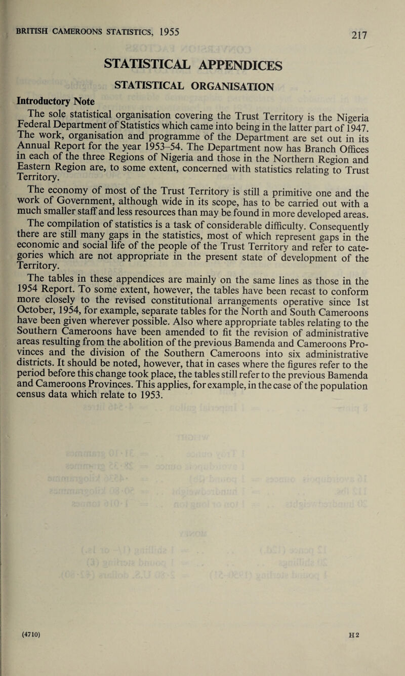STATISTICAL APPENDICES STATISTICAL ORGANISATION Introductory Note The sole statistical organisation covering the Trust Territory is the Nigeria Federal Department of Statistics which came into being in the latter part of 1947. The work, organisation and programme of the Department are set out in its Annual Report for the year 1953-54. The Department now has Branch Offices m each of the three Regions of Nigeria and those in the Northern Region and Eastern Region are, to some extent, concerned with statistics relating to Trust Territory. The economy of most of the Trust Territory is still a primitive one and the work of Government, although wide in its scope, has to be carried out with a much smaller staff and less resources than may be found in more developed areas. The compilation of statistics is a task of considerable difficulty. Consequently there are still many gaps in the statistics, most of which represent gaps in the economic and social life of the people of the Trust Territory and refer to cate¬ gories which are not appropriate in the present state of development of the Territory. The tables in these appendices are mainly on the same lines as those in the 1954 Report. To some extent, however, the tables have been recast to conform more closely to the revised constitutional arrangements operative since 1st October, 1954, for example, separate tables for the North and South Cameroons have been given wherever possible. Also where appropriate tables relating to the Southern Cameroons have been amended to fit the revision of administrative areas resulting from the abolition of the previous Bamenda and Cameroons Pro¬ vinces and the division of the Southern Cameroons into six administrative districts. It should be noted, however, that in cases where the figures refer to the period before this change took place, the tables still refer to the previous Bamenda and Cameroons Provinces. This applies, for example, in the case of the population census data which relate to 1953.
