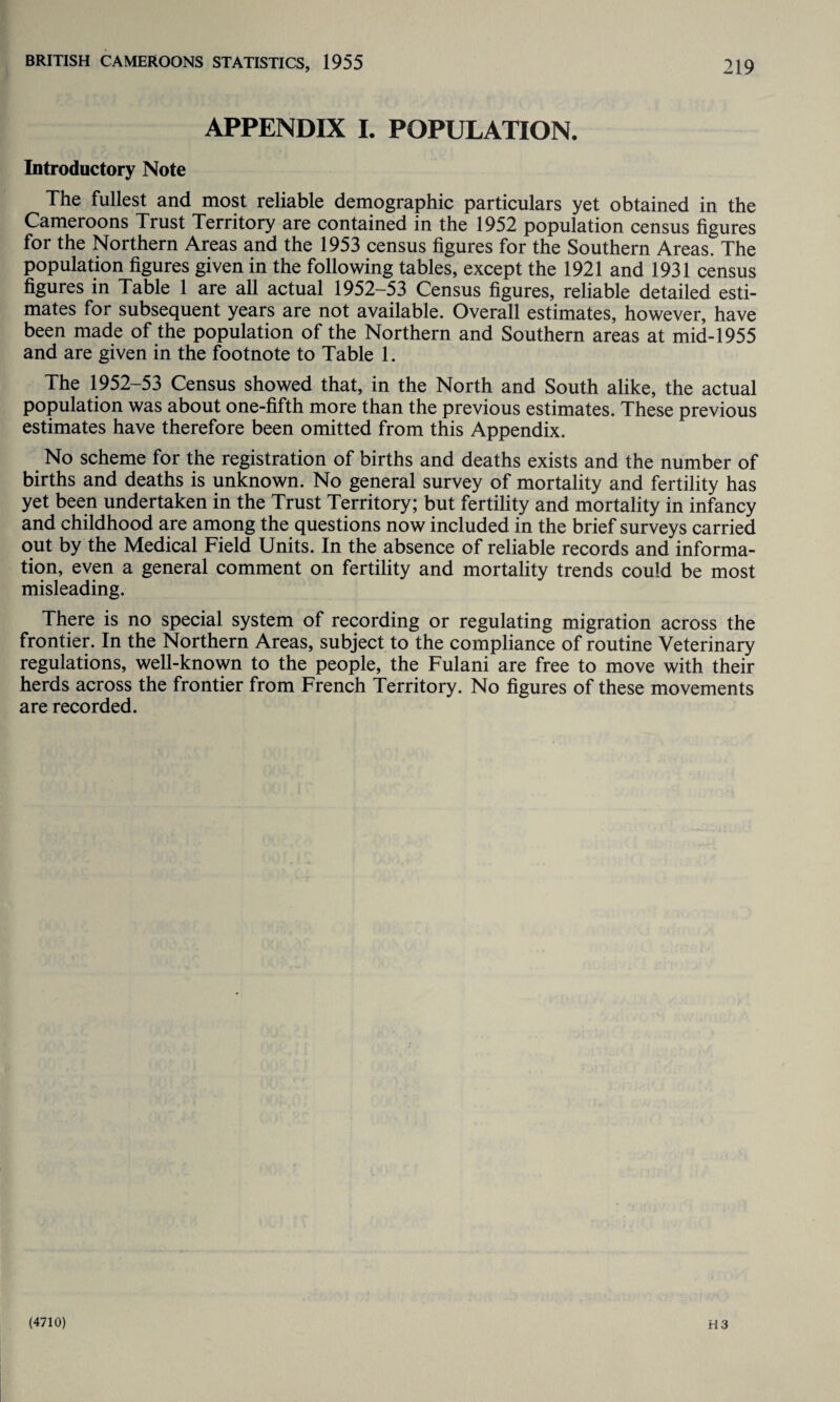 APPENDIX I. POPULATION. Introductory Note The fullest and most reliable demographic particulars yet obtained in the Cameroons Trust Territory are contained in the 1952 population census figures for the Northern Areas and the 1953 census figures for the Southern Areas. The population figures given in the following tables, except the 1921 and 1931 census figures in Table 1 are all actual 1952-53 Census figures, reliable detailed esti¬ mates for subsequent years are not available. Overall estimates, however, have been made of the population of the Northern and Southern areas at mid-1955 and are given in the footnote to Table 1. The 1952-53 Census showed that, in the North and South alike, the actual population was about one-fifth more than the previous estimates. These previous estimates have therefore been omitted from this Appendix. No scheme for the registration of births and deaths exists and the number of births and deaths is unknown. No general survey of mortality and fertility has yet been undertaken in the Trust Territory; but fertility and mortality in infancy and childhood are among the questions now included in the brief surveys carried out by the Medical Field Units. In the absence of reliable records and informa¬ tion, even a general comment on fertility and mortality trends could be most misleading. There is no special system of recording or regulating migration across the frontier. In the Northern Areas, subject to the compliance of routine Veterinary regulations, well-known to the people, the Fulani are free to move with their herds across the frontier from French Territory. No figures of these movements are recorded.