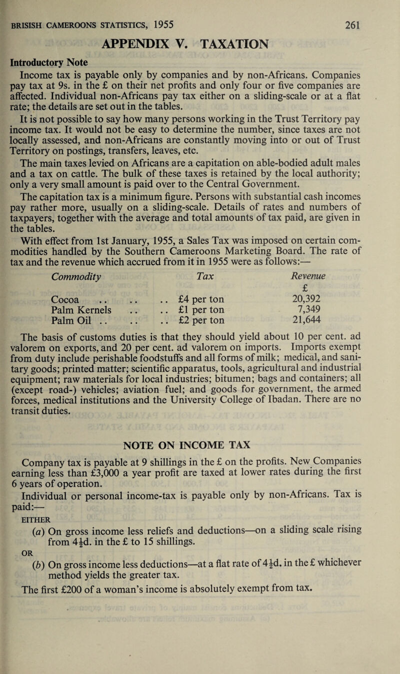 APPENDIX V. TAXATION Introductory Note Income tax is payable only by companies and by non-Africans. Companies pay tax at 9s. in the £ on their net profits and only four or five companies are affected. Individual non-Africans pay tax either on a sliding-scale or at a flat rate; the details are set out in the tables. It is not possible to say how many persons working in the Trust Territory pay income tax. It would not be easy to determine the number, since taxes are not locally assessed, and non-Africans are constantly moving into or out of Trust Territory on postings, transfers, leaves, etc. The main taxes levied on Africans are a capitation on able-bodied adult males and a tax on cattle. The bulk of these taxes is retained by the local authority; only a very small amount is paid over to the Central Government. The capitation tax is a minimum figure. Persons with substantial cash incomes pay rather more, usually on a sliding-scale. Details of rates and numbers of taxpayers, together with the average and total amounts of tax paid, are given in the tables. With effect from 1st January, 1955, a Sales Tax was imposed on certain com¬ modities handled by the Southern Cameroons Marketing Board. The rate of tax and the revenue which accrued from it in 1955 were as follows:— Commodity Tax Revenue £ Cocoa .. £4 per ton 20,392 Palm Kernels .. £1 per ton 7,349 Palm Oil .. .. £2 per ton 21,644 The basis of customs duties is that they should yield about 10 per cent, ad valorem on exports, and 20 per cent, ad valorem on imports. Imports exempt from duty include perishable foodstuffs and all forms of milk; medical, and sani¬ tary goods; printed matter; scientific apparatus, tools, agricultural and industrial equipment; raw materials for local industries; bitumen; bags and containers; all (except road-) vehicles; aviation fuel; and goods for government, the armed forces, medical institutions and the University College of Ibadan. There are no transit duties. NOTE ON INCOME TAX Company tax is payable at 9 shillings in the £ on the profits. New Companies earning less than £3,000 a year profit are taxed at lower rates during the first 6 years of operation. Individual or personal income-tax is payable only by non-Africans. Tax is paid:— EITHER (a) On gross income less reliefs and deductions—on a sliding scale rising from 4|d. in the £ to 15 shillings. OR (,b) On gross income less deductions—at a flat rate of 4 Jd. in the £ whichever method yields the greater tax. The first £200 of a woman’s income is absolutely exempt from tax.