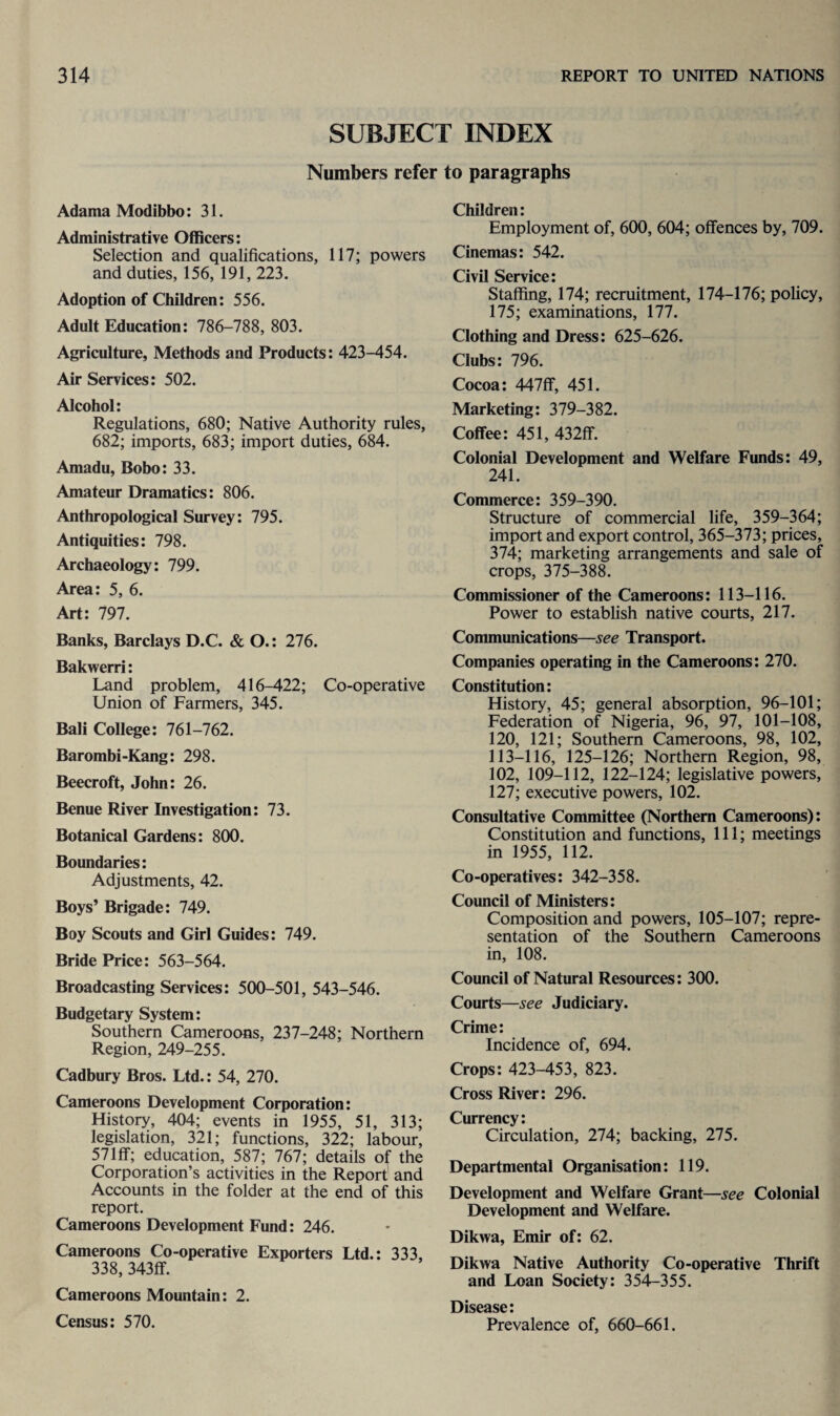 SUBJECT INDEX Numbers refer to paragraphs Adama Modibbo: 31. Administrative Officers: Selection and qualifications, 117; powers and duties, 156, 191, 223. Adoption of Children: 556. Adult Education: 786-788, 803. Agriculture, Methods and Products: 423-454. Air Services: 502. Alcohol: Regulations, 680; Native Authority rules, 682; imports, 683; import duties, 684. Amadu, Bobo: 33. Amateur Dramatics: 806. Anthropological Survey: 795. Antiquities: 798. Archaeology: 799. Area: 5, 6. Art: 797. Banks, Barclays D.C. & O.: 276. Bakwerri: Land problem, 416-422; Co-operative Union of Farmers, 345. Bali College: 761-762. Barombi-Kang: 298. Beecroft, John: 26. Benue River Investigation: 73. Botanical Gardens: 800. Boundaries: Adjustments, 42. Boys’ Brigade: 749. Boy Scouts and Girl Guides: 749. Bride Price: 563-564. Broadcasting Services: 500-501, 543-546. Budgetary System: Southern Cameroons, 237-248; Northern Region, 249-255. Cadbury Bros. Ltd.: 54, 270. Cameroons Development Corporation: History, 404; events in 1955, 51, 313; legislation, 321; functions, 322; labour, 57Iff; education, 587; 767; details of the Corporation’s activities in the Report and Accounts in the folder at the end of this report. Cameroons Development Fund: 246. Cameroons Co-operative Exporters Ltd.: 333, 338, 343ff. Cameroons Mountain: 2. Census: 570. Children: Employment of, 600, 604; offences by, 709. Cinemas: 542. Civil Service: Staffing, 174; recruitment, 174-176; policy, 175; examinations, 177. Clothing and Dress: 625-626. Clubs: 796. Cocoa: 447ff, 451. Marketing: 379-382. Coffee: 451, 432ff. Colonial Development and Welfare Funds: 49, 241. Commerce: 359-390. Structure of commercial life, 359-364; import and export control, 365-373; prices, 374; marketing arrangements and sale of crops, 375-388. Commissioner of the Cameroons: 113-116. Power to establish native courts, 217. Communications—see Transport. Companies operating in the Cameroons: 270. Constitution: History, 45; general absorption, 96-101; Federation of Nigeria, 96, 97, 101-108, 120, 121; Southern Cameroons, 98, 102, 113-116, 125-126; Northern Region, 98, 102, 109-112, 122-124; legislative powers, 127; executive powers, 102. Consultative Committee (Northern Cameroons): Constitution and functions, 111; meetings in 1955, 112. Co-operatives: 342-358. Council of Ministers: Composition and powers, 105-107; repre¬ sentation of the Southern Cameroons in, 108. Council of Natural Resources: 300. Courts—see Judiciary. Crime: Incidence of, 694. Crops: 423-453, 823. Cross River: 296. Currency: Circulation, 274; backing, 275. Departmental Organisation: 119. Development and Welfare Grant—see Colonial Development and Welfare. Dikwa, Emir of: 62. Dikwa Native Authority Co-operative Thrift and Loan Society: 354-355. Disease: Prevalence of, 660-661.