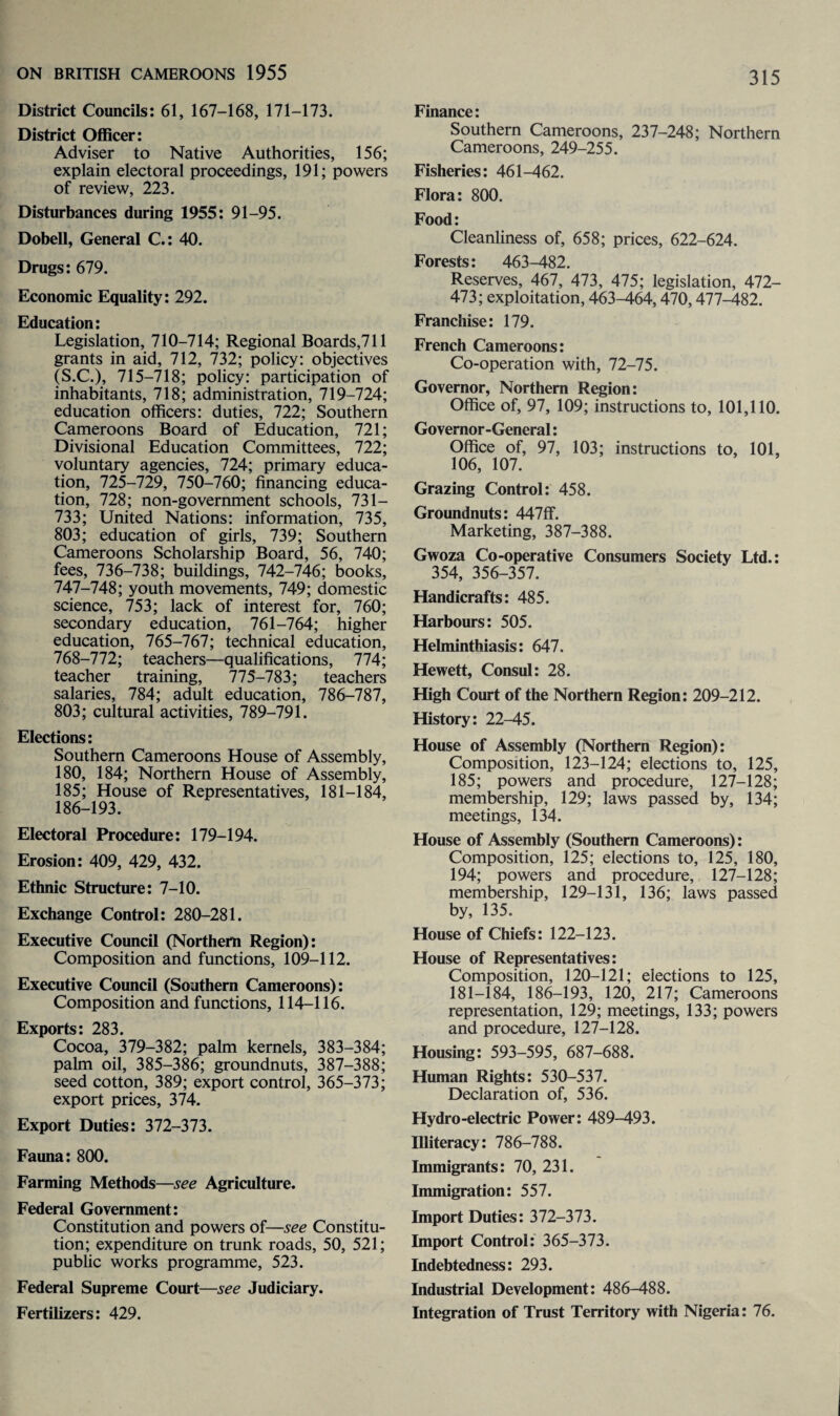 District Councils: 61, 167-168, 171-173. District Officer: Adviser to Native Authorities, 156; explain electoral proceedings, 191; powers of review, 223. Disturbances during 1955: 91-95. Dobell, General C.: 40. Drugs: 679. Economic Equality: 292. Education: Legislation, 710-714; Regional Boards,711 grants in aid, 712, 732; policy: objectives (S.C.), 715-718; policy: participation of inhabitants, 718; administration, 719-724; education officers: duties, 722; Southern Cameroons Board of Education, 721; Divisional Education Committees, 722; voluntary agencies, 724; primary educa¬ tion, 725-729, 750-760; financing educa¬ tion, 728; non-government schools, 731— 733; United Nations: information, 735, 803; education of girls, 739; Southern Cameroons Scholarship Board, 56, 740; fees, 736-738; buildings, 742-746; books, 747-748; youth movements, 749; domestic science, 753; lack of interest for, 760; secondary education, 761-764; higher education, 765-767; technical education, 768-772; teachers—qualifications, 774; teacher training, 775-783; teachers salaries, 784; adult education, 786-787, 803; cultural activities, 789-791. Elections: Southern Cameroons House of Assembly, 180, 184; Northern House of Assembly, 185; House of Representatives, 181-184, 186-193. Electoral Procedure: 179-194. Erosion: 409, 429, 432. Ethnic Structure: 7-10. Exchange Control: 280-281. Executive Council (Northern Region): Composition and functions, 109-112. Executive Council (Southern Cameroons): Composition and functions, 114-116. Exports: 283. Cocoa, 379-382; palm kernels, 383-384; palm oil, 385-386; groundnuts, 387-388; seed cotton, 389; export control, 365-373; export prices, 374. Export Duties: 372-373. Fauna: 800. Farming Methods—see Agriculture. Federal Government: Constitution and powers of—see Constitu¬ tion; expenditure on trunk roads, 50, 521; public works programme, 523. Federal Supreme Court—see Judiciary. Fertilizers: 429. Finance: Southern Cameroons, 237-248; Northern Cameroons, 249-255. Fisheries: 461-462. Flora: 800. Food: Cleanliness of, 658; prices, 622-624. Forests: 463-482. Reserves, 467, 473, 475; legislation, 472- 473; exploitation, 463-464,470,477-482. Franchise: 179. French Cameroons: Co-operation with, 72-75. Governor, Northern Region: Office of, 97, 109; instructions to, 101,110. Governor-General: Office of, 97, 103; instructions to, 101, 106, 107. Grazing Control: 458. Groundnuts: 447ff. Marketing, 387-388. Gwoza Co-operative Consumers Society Ltd.: 354, 356-357. Handicrafts: 485. Harbours: 505. Helminthiasis: 647. Hewett, Consul: 28. High Court of the Northern Region: 209-212. History: 22-45. House of Assembly (Northern Region): Composition, 123-124; elections to, 125, 185; powers and procedure, 127-128; membership, 129; laws passed by, 134; meetings, 134. House of Assembly (Southern Cameroons): Composition, 125; elections to, 125, 180, 194; powers and procedure, 127-128; membership, 129-131, 136; laws passed by, 135. House of Chiefs: 122-123. House of Representatives: Composition, 120-121; elections to 125, 181-184, 186-193, 120, 217; Cameroons representation, 129; meetings, 133; powers and procedure, 127-128. Housing: 593-595, 687-688. Human Rights: 530-537. Declaration of, 536. Hydro-electric Power: 489-493. Illiteracy: 786-788. Immigrants: 70, 231. Immigration: 557. Import Duties: 372-373. Import Control: 365-373. Indebtedness: 293. Industrial Development: 486-488. Integration of Trust Territory with Nigeria: 76.