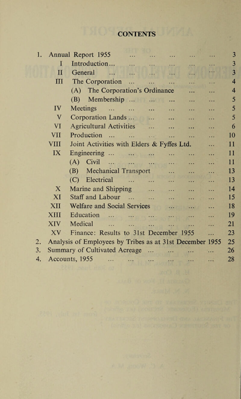 CONTENTS Annual Report 1955 . 3 I Introduction. 3 II General 3 III The Corporation . 4 (A) The Corporation’s Ordinance 4 (B) Membership. 5 IV Meetings . 5 V Corporation Lands. 5 VI Agricultural Activities 6 VII Production ... 10 VIII Joint Activities with Elders & Fyffes Ltd. 11 IX Engineering ... 11 (A) Civil . 11 (B) Mechanical Transport 13 (C) Electrical 13 X Marine and Shipping . 14 XI Staff and Labour . 15 XII Welfare and Social Services . 18 XIII Education 19 XIV Medical 21 XV Finance: Results to 31st December 1955 23 Analysis of Employees by Tribes as at 31st December 1955 25 Summary of Cultivated Acreage ... . .. 26 Accounts, 1955 • • • 28