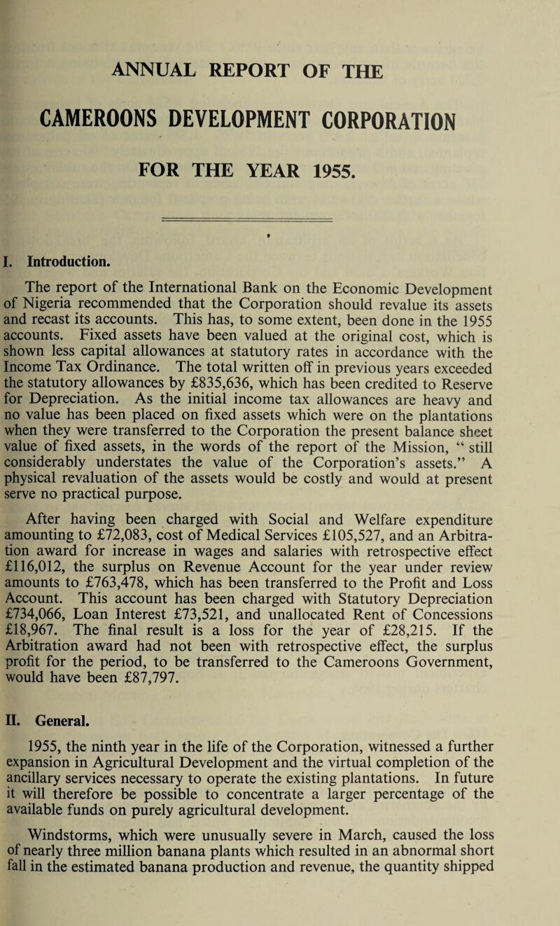 ANNUAL REPORT OF THE CAMEROONS DEVELOPMENT CORPORATION FOR THE YEAR 1955. I. Introduction. The report of the International Bank on the Economic Development of Nigeria recommended that the Corporation should revalue its assets and recast its accounts. This has, to some extent, been done in the 1955 accounts. Fixed assets have been valued at the original cost, which is shown less capital allowances at statutory rates in accordance with the Income Tax Ordinance. The total written off in previous years exceeded the statutory allowances by £835,636, which has been credited to Reserve for Depreciation. As the initial income tax allowances are heavy and no value has been placed on fixed assets which were on the plantations when they were transferred to the Corporation the present balance sheet value of fixed assets, in the words of the report of the Mission, “ still considerably understates the value of the Corporation’s assets.” A physical revaluation of the assets would be costly and would at present serve no practical purpose. After having been charged with Social and Welfare expenditure amounting to £72,083, cost of Medical Services £105,527, and an Arbitra¬ tion award for increase in wages and salaries with retrospective effect £116,012, the surplus on Revenue Account for the year under review amounts to £763,478, which has been transferred to the Profit and Loss Account. This account has been charged with Statutory Depreciation £734,066, Loan Interest £73,521, and unallocated Rent of Concessions £18,967. The final result is a loss for the year of £28,215. If the Arbitration award had not been with retrospective effect, the surplus profit for the period, to be transferred to the Cameroons Government, would have been £87,797. II. General. 1955, the ninth year in the life of the Corporation, witnessed a further expansion in Agricultural Development and the virtual completion of the ancillary services necessary to operate the existing plantations. In future it will therefore be possible to concentrate a larger percentage of the available funds on purely agricultural development. Windstorms, which were unusually severe in March, caused the loss of nearly three million banana plants which resulted in an abnormal short fall in the estimated banana production and revenue, the quantity shipped