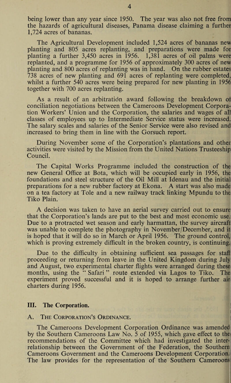 being lower than any year since 1950. The year was also not free from the hazards of agricultural diseases, Panama disease claiming a further 1,724 acres of bananas. The Agricultural Development included 1,524 acres of bananas new planting and 805 acres replanting, and preparations were made for planting a further 3,450 acres in 1956. 1,381 acres of oil palms were replanted, and a programme for 1956 of approximately 300 acres of new planting and 800 acres of replanting was in hand. On the rubber estates 738 acres of new planting and 691 acres of replanting were completed, whilst a further 540 acres were being prepared for new planting in 1956 together with 700 acres replanting. As a result of an arbitration award following the breakdown ol conciliation negotiations between the Cameroons Development Corpora¬ tion Workers’ Union and the Corporation, the salaries and wages of all classes of employees up to Intermediate Service status were increased. The salary scales and salaries of the Senior Service were also revised and increased to bring them in line with the Gorsuch report. During November some of the Corporation’s plantations and other activities were visited by the Mission from the United Nations Trusteeship Council. The Capital Works Programme included the construction of the new General Office at Bota, which will be occupied early in 1956, the foundations and steel structure of the Oil Mill at Idenau and the initial preparations for a new rubber factory at Ekona. A start was also made on a tea factory at Tole and a new railway track linking Mpundu to the Tiko Plain. A decision was taken to have an aerial survey carried out to ensure that the Corporation’s lands are put to the best and most economic use. Due to a protracted wet season and early harmattan, the survey aircraft was unable to complete the photography in November/December, and it is hoped that it will do so in March or April 1956. The ground control, which is proving extremely difficult in the broken country, is continuing. Due to the difficulty in obtaining sufficient sea passages for staff proceeding or returning from leave in the United Kingdom during July and August, two experimental charter flights were arranged during these months, using the “ Safari ” route extended via Lagos to Tiko. The experiment proved successful and it is hoped to arrange further air charters during 1956. III. The Corporation. A. The Corporation’s Ordinance. The Cameroons Development Corporation Ordinance was amended by the Southern Cameroons Law No. 5 of 1955, which gave effect to the recommendations of the Committee which had investigated the inter¬ relationship between the Government of the Federation, the Southern Cameroons Government and the Cameroons Development Corporation. The law provides for the representation of the Southern Cameroons