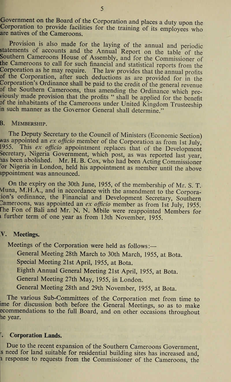 Government on the Boaid of the Corporation and places a duty upon the Corporation to provide facilities for the training of its employees who are natives of the Cameroons. Provision is also made for the laying of the annual and periodic statements of accounts and the Annual Report on the table of the Southern Cameroons House of Assembly, and for the Commissioner of the Cameroons to call for such financial and statistical reports from the Corporation as he may require. The law provides that the annual profits of the Corporation, after such deductions as are provided for in the Corporation’s Ordinance shall be paid to the credit of the general revenue of the Southern Cameroons, thus amending the Ordinance which pre¬ viously made provision that the profits “ shall be applied for the benefit of the inhabitants of the Cameroons under United Kingdom Trusteeship in such manner as the Governor General shall determine.” B. Membership. The Deputy Secretary to the Council of Ministers (Economic Section) was appointed an ex officio member of the Corporation as from 1st July, 1955. This ex officio appointment replaces that of the Development Secretary, Nigeria Government, which post, as was reported last year, iias been abolished. Mr. H. B. Cox, who had been Acting Commissioner ror Nigeria in London, held his appointment as member until the above ippointment was announced. On the expiry on the 30th June, 1955, of the membership of Mr. S. T. Vluna, M.H.A., and in accordance with the amendment to the Corpora¬ tors ordinance, the Financial and Development Secretary, Southern Cameroons, was appointed an ex officio member as from 1st July, 1955. rhe Fon of Bali and Mr. N. N. Mbile were reappointed Members for i further term of one year as from 13th November, 1955. V. Meetings. Meetings of the Corporation were held as follows:— General Meeting 28th March to 30th March, 1955, at Bota. Special Meeting 21st April, 1955, at Bota. Eighth Annual General Meeting 21st April, 1955, at Bota. General Meeting 27th May, 1955, in London. General Meeting 28th and 29th November, 1955, at Bota. The various Sub-Committees of the Corporation met from time to ■me for discussion both before the General Meetings, so as to make ecommendations to the full Board, and on other occasions throughout he year. r. Corporation Lands. Due to the recent expansion of the Southern Cameroons Government, s need for land suitable for residential building sites has increased and, 1 response to requests from the Commissioner of the Cameroons, the