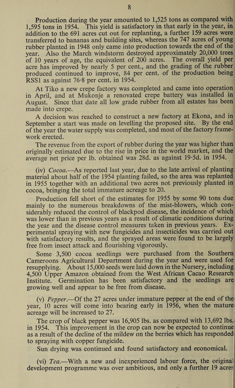 Production during the year amounted to 1,525 tons as compared with 1,595 tons in 1954. This yield is satisfactory in that early in the year, in addition to the 691 acres cut out for replanting, a further 159 acres were transferred to bananas and building sites, whereas the 747 acres of young rubber planted in 1948 only came into production towards the end of the year. Also the March windstorm destroyed approximately 20,000 trees of 10 years of age, the equivalent of 200 acres. The overall yield per acre has improved by nearly 5 per cent., and the grading of the rubber produced continued to improve, 84 per cent, of the production being RSS1 as against 76-8 per cent, in 1954. At Tiko a new crepe factory was completed and came into operation in April, and at Mukonje a renovated crepe battery was installed in August. Since that date all low grade rubber from all estates has been made into crepe. A decision was reached to construct a new factory at Ekona, and in September a start was made on levelling the proposed site. By the end of the year the water supply was completed, and most of the factory frame¬ work erected. The revenue from the export of rubber during the year was higher than originally estimated due to the rise in price in the world market, and the average net price per lb. obtained was 28d. as against 19-5d. in 1954. (iv) Cocoa.—As reported last year, due to the late arrival of planting material about half of the 1954 planting failed, so the area was replanted in 1955 together with an additional two acres not previously planted in cocoa, bringing the total immature acreage to 20. Production fell short of the estimates for 1955 by some 90 tons due mainly to the numerous breakdowns of the mist-blowers, which con¬ siderably reduced the control of blackpod disease, the incidence of which was lower than in previous years as a result of climatic conditions during the year and the disease control measures taken in previous years. Ex¬ perimental spraying with new fungicides and insecticides was carried out with satisfactory results, and the sprayed areas were found to be largely free from insect attack and flourishing vigorously. Some 3,500 cocoa seedlings were purchased from the Southern Cameroons Agricultural Department during the year and were used for resupplying. About 15,000 seeds were laid down in the Nursery, including 4,500 Upper Amazon obtained from the West African Cacao Research Institute. Germination has been satisfactory and the seedlings are growing well and appear to be free from disease. (v) Pepper.—Of the 27 acres under immature pepper at the end of the year, 10 acres will come into bearing early in 1956, when the mature acreage will be increased to 27. The crop of black pepper was 16,905 lbs. as compared with 13,692 lbs. in 1954. This improvement in the crop can now be expected to continue as a result of the decline of the mildew on the berries which has responded to spraying with copper fungicide. Sun drying was continued and found satisfactory and economical. (vi) Tea.—With a new and inexperienced labour force, the original development programme was over ambitious, and only a further 19 acres I