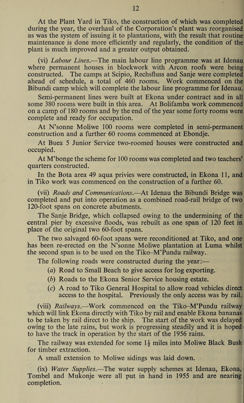 At the Plant Yard in Tiko, the construction of which was completed during the year, the overhaul of the Corporation’s plant was reorganised as was the system of issuing it to plantations, with the result that routine maintenance is done more efficiently and regularly, the condition of the plant is much improved and a greater output obtained. (vi) Labour Lines.—The main labour line programme was at Idenau where permanent houses in blockwork with Arcon roofs were being constructed. The camps at Scipio, Rechsfluss and Sanje were completed ahead of schedule, a total of 460 rooms. Work commenced on the Bibundi camp which will complete the labour line programme for Idenau. Semi-permanent lines were built at Ekona under contract and in all some 380 rooms were built in this area. At Bolifamba work commenced on a camp of 180 rooms and by the end of the year some forty rooms were complete and ready for occupation. At N’sonne Moliwe 100 rooms were completed in semi-permanent construction and a further 60 rooms commenced at Ebondje. At Buea 5 Junior Service two-roomed houses were constructed and occupied. At M’bonge the scheme for 100 rooms was completed and two teachers’ quarters constructed. In the Bota area 49 aqua privies were constructed, in Ekona 11, and in Tiko work was commenced on the construction of a further 60. (vii) Roads and Communications.—At Idenau the Bibundi Bridge was completed and put into operation as a combined road-rail bridge of two 120-foot spans on concrete abutments. The Sanje Bridge, which collapsed owing to the undermining of the central pier by excessive floods, was rebuilt as one span of 120 feet in place of the original two 60-foot spans. The two salvaged 60-foot spans were reconditioned at Tiko, and one has been re-erected on the N’sonne Moliwe plantation at Luma whilst the second span is to be used on the Tiko-M’Pundu railway. The following roads were constructed during the year:— (a) Road to Small Beach to give access for log exporting. (b) Roads to the Ekona Senior Service housing estate. (c) A road to Tiko General Hospital to allow road vehicles direct access to the hospital. Previously the only access was by rail. (viii) Railways.—Work commenced on the Tiko-M’Pundu railway which will link Ekona directly with Tiko by rail and enable Ekona bananas to be taken by rail direct to the ship. The start of the work was delayed owing to the late rains, but work is progressing steadily and it is hoped to have the track in operation by the start of the 1956 rains. The railway was extended for some 14 miles into Moliwe Black Bush for timber extraction. A small extension to Moliwe sidings was laid down. (ix) Water Supplies.—The water supply schemes at Idenau, Ekona, Tombel and Mukonje were all put in hand in 1955 and are nearing completion.
