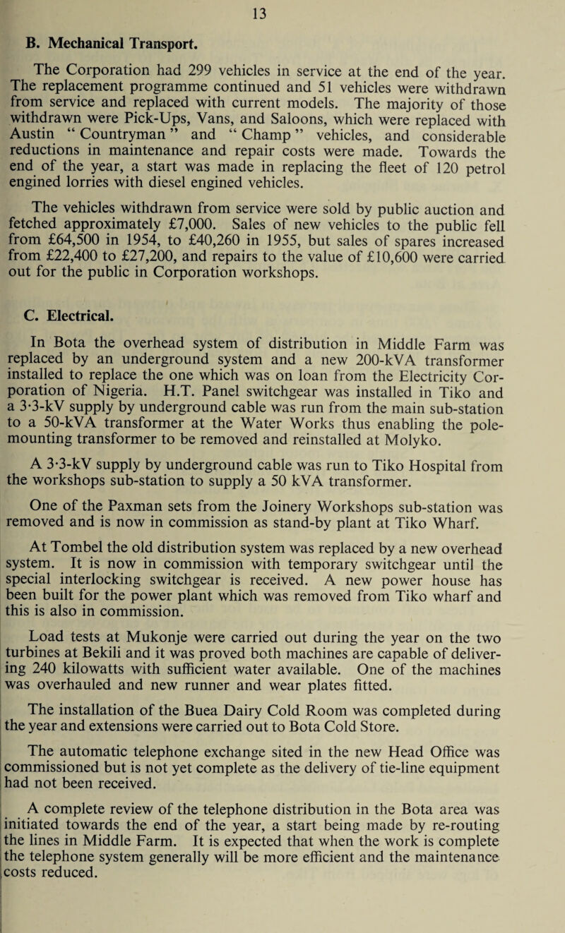 B. Mechanical Transport. The Corporation had 299 vehicles in service at the end of the year. The replacement programme continued and 51 vehicles were withdrawn from service and replaced with current models. The majority of those withdrawn were Pick-Ups, Vans, and Saloons, which were replaced with Austin “ Countryman ” and “ Champ ” vehicles, and considerable reductions in maintenance and repair costs were made. Towards the end of the year, a start was made in replacing the fleet of 120 petrol engined lorries with diesel engined vehicles. The vehicles withdrawn from service were sold by public auction and fetched approximately £7,000. Sales of new vehicles to the public fell from £64,500 in 1954, to £40,260 in 1955, but sales of spares increased from £22,400 to £27,200, and repairs to the value of £10,600 were carried out for the public in Corporation workshops. C. Electrical. In Bota the overhead system of distribution in Middle Farm was replaced by an underground system and a new 200-kVA transformer installed to replace the one which was on loan from the Electricity Cor¬ poration of Nigeria. H.T. Panel switchgear was installed in Tiko and a 3-3-kV supply by underground cable was run from the main sub-station to a 50-kVA transformer at the Water Works thus enabling the pole¬ mounting transformer to be removed and reinstalled at Molyko. A 3-3-kV supply by underground cable was run to Tiko Hospital from the workshops sub-station to supply a 50 kVA transformer. One of the Paxman sets from the Joinery Workshops sub-station was removed and is now in commission as stand-by plant at Tiko Wharf. At Tombel the old distribution system was replaced by a new overhead system. It is now in commission with temporary switchgear until the special interlocking switchgear is received. A new power house has been built for the power plant which was removed from Tiko wharf and this is also in commission. Load tests at Mukonje were carried out during the year on the two turbines at Bekili and it was proved both machines are capable of deliver¬ ing 240 kilowatts with sufficient water available. One of the machines was overhauled and new runner and wear plates fitted. The installation of the Buea Dairy Cold Room was completed during the year and extensions were carried out to Bota Cold Store. The automatic telephone exchange sited in the new Head Office was commissioned but is not yet complete as the delivery of tie-line equipment had not been received. A complete review of the telephone distribution in the Bota area was initiated towards the end of the year, a start being made by re-routing the lines in Middle Farm. It is expected that when the work is complete the telephone system generally will be more efficient and the maintena nee [costs reduced.