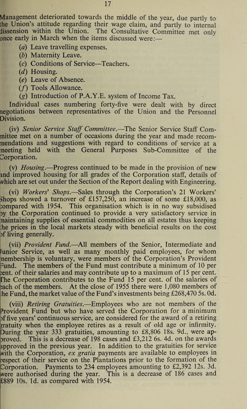 Management deteriorated towards the middle of the year, due partly to the Union’s attitude regarding their wage claim, and partly to internal dissension within the Union. The Consultative Committee met only once early in March when the items discussed were:—- {a) Leave travelling expenses. (b) Maternity Leave. (c) Conditions of Service—Teachers. (<d) Housing. (e) Leave of Absence. (/) Tools Allowance. (,g) Introduction of P.A.Y.E. system of Income Tax. Individual cases numbering forty-five were dealt with by direct negotiations between representatives of the Union and the Personnel Division. (iv) Senior Service Staff Committee.—The Senior Service Staff Com¬ mittee met on a number of occasions during the year and made recom¬ mendations and suggestions with regard to conditions of service at a meeting held with the General Purposes Sub-Committee of the Corporation. (v) Housing.—Progress continued to be made in the provision of new md improved housing for all grades of the Corporation staff, details of which are set out under the Section of the Report dealing with Engineering. (vi) Workers’ Shops.—Sales through the Corporation’s 21 Workers’ Shops showed a turnover of £157,250, an increase of some £18,000, as compared with 1954. This organisation which is in no way subsidised ?y the Corporation continued to provide a very satisfactory service in maintaining supplies of essential commodities on all estates thus keeping :he prices in the local markets steady with beneficial results on the cost iff living generally. (vii) Provident Fund.—All members of the Senior, Intermediate and lunior Service, as well as many monthly paid employees, for whom membership is voluntary, were members of the Corporation’s Provident |Fund. The members of the Fund must contribute a minimum of 10 per |;ent. of their salaries and may contribute up to a maximum of 15 per cent. Phe Corporation contributes to the Fund 15 per cent, of the salaries of iach of the members. At the close of 1955 there were 1,080 members of ;he Fund, the market value of the Fund’s investments being £268,470 5s. Od. (viii) Retiring Gratuities.—Employees who are not members of the Provident Fund but who have served the Corporation for a minimum }f five years’ continuous service, are considered for the award of a retiring gratuity when the employee retires as a result of old age or infirmity. During the year 333 gratuities, amounting to £8,806 18s. 9d., were ap- Droved. This is a decrease of 198 cases and £3,212 6s. 4d. on the awards approved in the previous year. In addition to the gratuities for service ;with the Corporation, ex gratia payments are available to employees in respect of their service on the Plantations prior to the formation of the Corporation. Payments to 234 employees amounting to £2,392 12s. 3d. were authorised during the year. This is a decrease of 186 cases and £889 10s. Id. as compared with 1954.