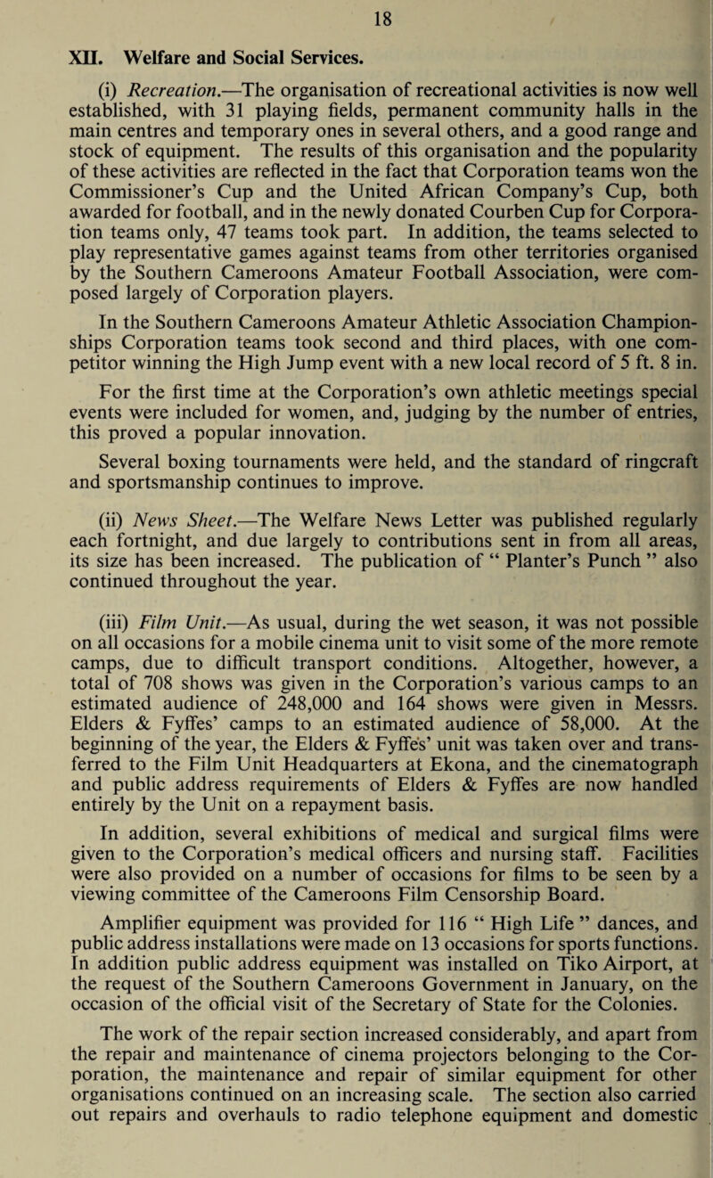 XU. Welfare and Social Services. (i) Recreation.—The organisation of recreational activities is now well established, with 31 playing fields, permanent community halls in the main centres and temporary ones in several others, and a good range and stock of equipment. The results of this organisation and the popularity of these activities are reflected in the fact that Corporation teams won the Commissioner’s Cup and the United African Company’s Cup, both awarded for football, and in the newly donated Courben Cup for Corpora¬ tion teams only, 47 teams took part. In addition, the teams selected to play representative games against teams from other territories organised by the Southern Cameroons Amateur Football Association, were com¬ posed largely of Corporation players. In the Southern Cameroons Amateur Athletic Association Champion¬ ships Corporation teams took second and third places, with one com¬ petitor winning the High Jump event with a new local record of 5 ft. 8 in. For the first time at the Corporation’s own athletic meetings special events were included for women, and, judging by the number of entries, this proved a popular innovation. Several boxing tournaments were held, and the standard of ringcraft and sportsmanship continues to improve. (ii) News Sheet.—The Welfare News Letter was published regularly each fortnight, and due largely to contributions sent in from all areas, its size has been increased. The publication of “ Planter’s Punch ” also continued throughout the year. (iii) Film Unit.—As usual, during the wet season, it was not possible on all occasions for a mobile cinema unit to visit some of the more remote camps, due to difficult transport conditions. Altogether, however, a total of 708 shows was given in the Corporation’s various camps to an estimated audience of 248,000 and 164 shows were given in Messrs. Elders & Fyffes’ camps to an estimated audience of 58,000. At the beginning of the year, the Elders & Fyffes’ unit was taken over and trans¬ ferred to the Film Unit Headquarters at Ekona, and the cinematograph and public address requirements of Elders & Fyffes are now handled entirely by the Unit on a repayment basis. In addition, several exhibitions of medical and surgical films were given to the Corporation’s medical officers and nursing staff. Facilities were also provided on a number of occasions for films to be seen by a viewing committee of the Cameroons Film Censorship Board. Amplifier equipment was provided for 116 “ High Life ” dances, and public address installations were made on 13 occasions for sports functions. In addition public address equipment was installed on Tiko Airport, at the request of the Southern Cameroons Government in January, on the occasion of the official visit of the Secretary of State for the Colonies. The work of the repair section increased considerably, and apart from the repair and maintenance of cinema projectors belonging to the Cor¬ poration, the maintenance and repair of similar equipment for other organisations continued on an increasing scale. The section also carried out repairs and overhauls to radio telephone equipment and domestic