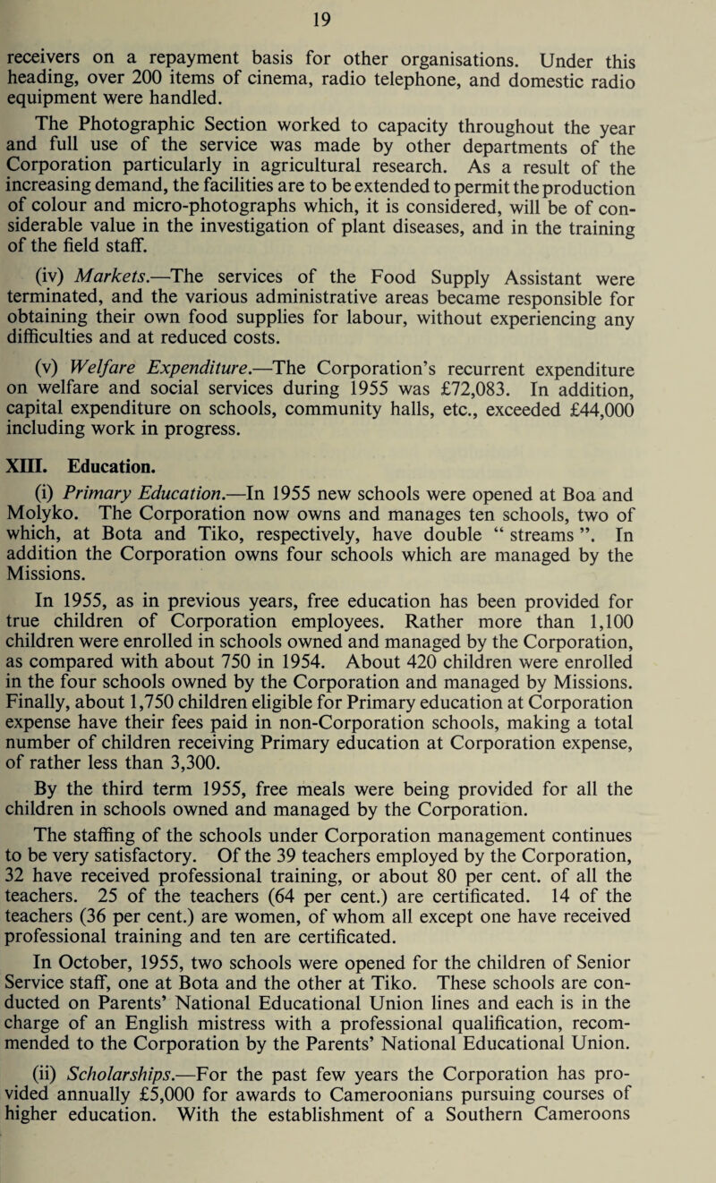 receivers on a repayment basis for other organisations. Under this heading, over 200 items of cinema, radio telephone, and domestic radio equipment were handled. The Photographic Section worked to capacity throughout the year and full use of the service was made by other departments of the Corporation particularly in agricultural research. As a result of the increasing demand, the facilities are to be extended to permit the production of colour and micro-photographs which, it is considered, will be of con¬ siderable value in the investigation of plant diseases, and in the training of the field staff. (iv) Markets.—The services of the Food Supply Assistant were terminated, and the various administrative areas became responsible for obtaining their own food supplies for labour, without experiencing any difficulties and at reduced costs. (v) Welfare Expenditure.—The Corporation’s recurrent expenditure on welfare and social services during 1955 was £72,083. In addition, capital expenditure on schools, community halls, etc., exceeded £44,000 including work in progress. XIII. Education. (i) Primary Education.—In 1955 new schools were opened at Boa and Molyko. The Corporation now owns and manages ten schools, two of which, at Bota and Tiko, respectively, have double “ streams In addition the Corporation owns four schools which are managed by the Missions. In 1955, as in previous years, free education has been provided for true children of Corporation employees. Rather more than 1,100 children were enrolled in schools owned and managed by the Corporation, as compared with about 750 in 1954. About 420 children were enrolled in the four schools owned by the Corporation and managed by Missions. Finally, about 1,750 children eligible for Primary education at Corporation expense have their fees paid in non-Corporation schools, making a total number of children receiving Primary education at Corporation expense, of rather less than 3,300. By the third term 1955, free meals were being provided for all the children in schools owned and managed by the Corporation. The staffing of the schools under Corporation management continues to be very satisfactory. Of the 39 teachers employed by the Corporation, 32 have received professional training, or about 80 per cent, of all the teachers. 25 of the teachers (64 per cent.) are certificated. 14 of the teachers (36 per cent.) are women, of whom all except one have received professional training and ten are certificated. In October, 1955, two schools were opened for the children of Senior Service staff, one at Bota and the other at Tiko. These schools are con¬ ducted on Parents’ National Educational Union lines and each is in the charge of an English mistress with a professional qualification, recom¬ mended to the Corporation by the Parents’ National Educational Union. (ii) Scholarships.—For the past few years the Corporation has pro¬ vided annually £5,000 for awards to Cameroonians pursuing courses of higher education. With the establishment of a Southern Cameroons