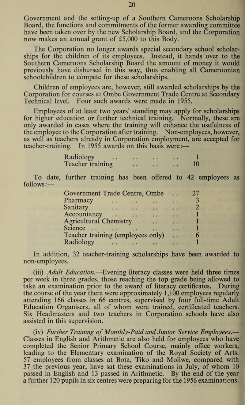 Government and the setting-up of a Southern Cameroons Scholarship Board, the functions and commitments of the former awarding committee have been taken over by the new Scholarship Board, and the Corporation now makes an annual grant of £5,000 to this Body. The Corporation no longer awards special secondary school scholar¬ ships for the children of its employees. Instead, it hands over to the Southern Cameroons Scholarship Board the amount of money it would previously have disbursed in this way, thus enabling all Cameroonian schoolchildren to compete for these scholarships. Children of employees are, however, still awarded scholarships by the Corporation for courses at Ombe Government Trade Centre at Secondary Technical level. Four such awards were made in 1955. Employees of at least two years’ standing may apply for scholarships for higher education or further technical training. Normally, these are only awarded in cases where the training will enhance the usefulness of the employee to the Corporation after training. Non-employees, however, as well as teachers already in Corporation employment, are accepted for teacher-training. In 1955 awards on this basis were:— Radiology 1 Teacher training 10 To date, further training has been offered to follows:— 42 employees as Government Trade Centre, Ombe 27 Pharmacy 3 Sanitary 2 Accountancy 1 Agricultural Chemistry 1 Science 1 Teacher training (employees only) 6 Radiology 1 In addition, 32 teacher-training scholarships have been awarded to non-employees. (iii) Adult Education.—Evening literacy classes were held three times per week in three grades, those reaching the top grade being allowed to take an examination prior to the award of literacy certificates. During the course of the year there were approximately 1,100 employees regularly attending 166 classes in 66 centres, supervised by four full-time Adult Education Organisers, all of whom were trained, certificated teachers. Six Headmasters and two teachers in Corporation schools have also assisted in this supervision. (iv) Further Training of Monthly-Paid and Junior Service Employees.— Classes in English and Arithmetic are also held for employees who have completed the Senior Primary School Course, mainly office workers, leading to the Elementary examination of the Royal Society of Arts. 57 employees from classes at Bota, Tiko and Moliwe, compared with 37 the previous year, have sat these examinations in July, of whom 10 passed in English and 13 passed in Arithmetic. By the end of the year a further 120 pupils in six centres were preparing for the 1956 examinations.