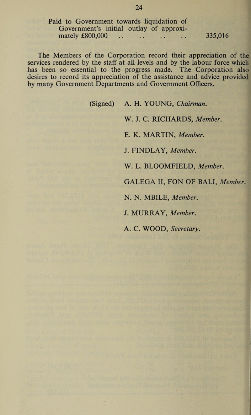 Paid to Government towards liquidation of Government’s initial outlay of approxi¬ mately £800,000 .. .. .. .. 335,016 The Members of the Corporation record their appreciation of the services rendered by the staff at all levels and by the labour force which has been so essential to the progress made. The Corporation also desires to record its appreciation of the assistance and advice provided by many Government Departments and Government Officers. (Signed) A. H. YOUNG, Chairman. W. J. C. RICHARDS, Member. E. K. MARTIN, Member. J. FINDLAY, Member. W. L. BLOOMFIELD, Member. GALEGA II, FON OF BALI, Member. N. N. MBILE, Member. J. MURRAY, Member. A. C. WOOD, Secretary.