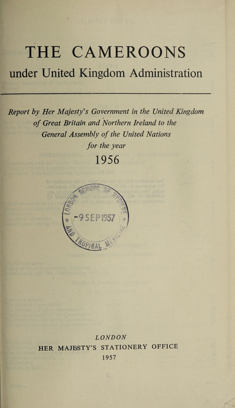 THE CAMEROONS under United Kingdom Administration Report by Her Majesty's Government in the United Kingdom ♦ of Great Britain and Northern Ireland to the General Assembly of the United Nations for the year 1956 LONDON HER MAJESTY’S STATIONERY OFFICE 1957