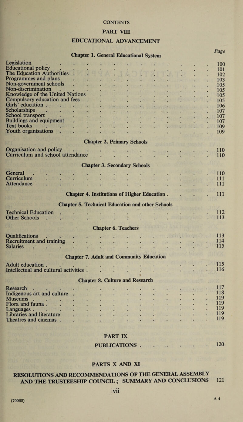 PART VIII EDUCATIONAL ADVANCEMENT Chapter 1. General Educational System Legislation.100 Educational policy . . . . . . . . * ,101 The Education Authorities . . . . . , . . . . ,102 Programmes and plans . , . . . . . . . . .103 Non-government schools . , . . . , . . . . ,105 Non-discrimination . . , . , . , . . . . .105 Knowledge of the United Nations . . . . . . . . .105 Compulsory education and fees.105 Girls’ education ............. 106 Scholarships.107 School transport ............ 107 Buildings and equipment . . . . . . . . . . .107 Text books ............. 109 Youth organisations ............ 109 Chapter 2. Primary Schools Organisation and policy.110 Curriculum and school attendance.110 Chapter 3. Secondary Schools General.110 Curriculum.Ill Attendance.Ill Chapter 4. Institutions of Higher Education . Chapter 5. Technical Education and other Schools Technical Education ......... Other Schools .......... Chapter 6. Teachers Qualifications ......... Recruitment and training ....... Salaries. Chapter 7. Adult and Community Education Adult education ......... Intellectual and cultural activities ...... Chapter 8. Culture and Research Research .......... Indigenous art and culture ....... Museums .......... Flora and fauna ......... Languages .......... Libraries and literature ....... Theatres and cinemas. Ill 112 113 113 114 115 115 116 117 118 119 119 119 119 119 PART IX PUBLICATIONS.120 PARTS X AND XI RESOLUTIONS AND RECOMMENDATIONS OF THE GENERAL ASSEMBLY AND THE TRUSTEESHIP COUNCIL ; SUMMARY AND CONCLUSIONS 121 vii A 4 (70065)