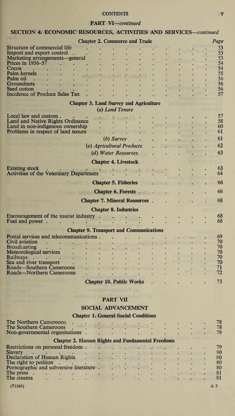 PART VI—continued SECTION 4. ECONOMIC RESOURCES, ACTIVITIES AND SERVICES—continued Chapter 2. Commerce and Trade Page Structure of commercial life . . . . . . • . . . . 53 Import and export control . . . . . . ... . . 53 Marketing arrangements—general . . . . . . . . .53 Prices in 1956-57 ............ 54 Cocoa . . . ... . . . . 54 Palm kernels ............. 55 Palm oil .............. 56 Groundnuts . . * . . . . . ... . . 56 Seed cotton ............. 56 Incidence of Produce Sales Tax.. . . .57 Chapter 3. Land Survey and Agriculture (a) Land Tenure Local law and custom.57 Land and Native Rights Ordinance.58 Land in non-indigenous ownership ......... 60 Problems in respect of land tenure.61 (b) Survey ...... 61 (c) Agricultural Products ..... 62 (d) Water Resources ..... 63 Chapter 4. Livestock Existing stock.63 Activities of the Veterinary Department.64 Chapter 5. Fisheries.66 Chapter 6. Forests ...... 66 Chapter 7. Mineral Resources.68 Chapter 8. Industries Encouragement of the tourist industry ......... 68 Fuel and power.68 Chapter 9. Transport and Communications Postal services and telecommunications.69 Civil aviation ............. 70 Broadcasting ............. 70 Meteorological services ........... 70 Railways .............. 70 Sea and river transport ........... 70 Roads—Southern Cameroons . . . . . . . . . .71 Roads—Northern Cameroons .......... 72 Chapter 10. Public Works ..... 73 PART VII SOCIAL ADVANCEMENT Chapter 1. General Social Conditions The Northern Cameroons.78 The Southern Cameroons . . . . . . . . . . .78 Non-governmental organisations.79 Chapter 2. Human Rights and Fundamental Freedoms Restrictions on personal freedom.79 Slavery.80 Declaration of Human Rights .......... 80 The right to petition ............ 80 Pornographic and subversive literature ......... 80 The press.81 The cinema .... . ...... 81