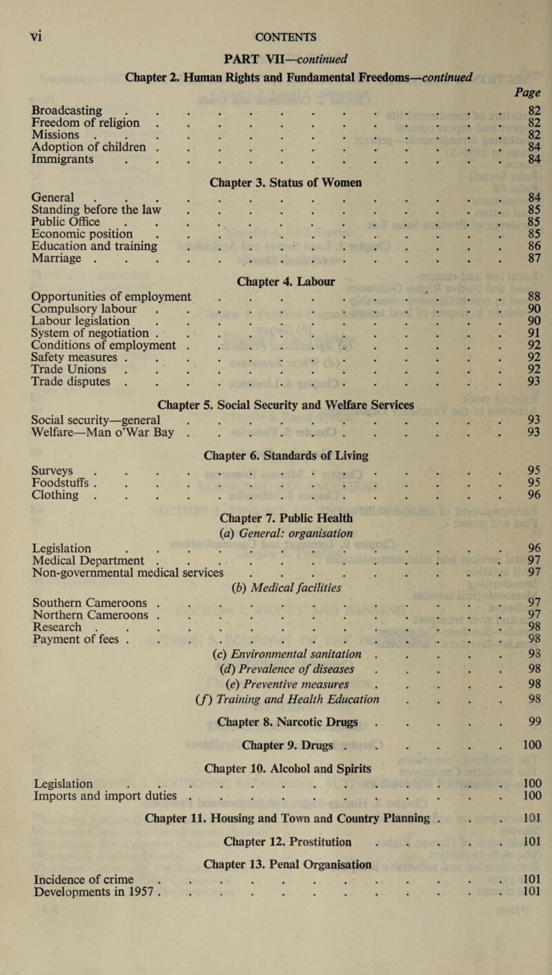 PART VII—continued Chapter 2. Human Rights and Fundamental Freedoms—continued Page Broadcasting.82 Freedom of religion.82 Missions.82 Adoption of children.84 Immigrants.84 Chapter 3. Status of Women General.84 Standing before the law.85 Public Office ............. 85 Economic position.85 Education and training . . . ..86 Marriage.87 Chapter 4. Labour Opportunities of employment.. . . 88 Compulsory labour.90 Labour legislation ............ 90 System of negotiation.91 Conditions of employment.92 Safety measures ............. 92 Trade Unions.92 Trade disputes.93 Chapter 5. Social Security and Welfare Services Social security—general ........... 93 Welfare—Man o’War Bay.93 Chapter 6. Standards of Living Surveys.95 Foodstuffs .............. 95 Clothing .............. 96 Chapter 7. Public Health (a) General: organisation Legislation ............. 96 Medical Department .......... .97 Non-governmental medical services.97 (6) Medical facilities Southern Cameroons ............ 97 Northern Cameroons ............ 97 Research.98 Payment of fees ............. 98 (c) Environmental sanitation ..... 93 (d) Prevalence of diseases ..... 98 (e) Preventive measures . . . . . 98 (/) Training and Health Education .... 98 Chapter 8. Narcotic Drugs ..... 99 Chapter 9. Drugs . . . . . .100 Chapter 10. Alcohol and Spirits Legislation ............. 100 Imports and import duties.100 Chapter 11. Housing and Town and Country Planning . . . 101 Chapter 12. Prostitution . . . . .101 Chapter 13. Penal Organisation Incidence of crime.101 Developments in 1957 . 101