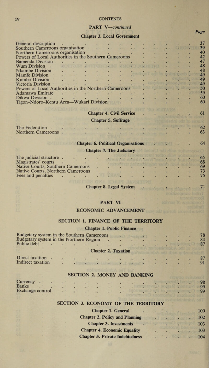 PART V—continued Page Chapter 3. Local Government General description ............ 37 Southern Cameroons organisation . . . . . . . .39 Northern Cameroons organisation ......... 40 Powers of Local Authorities in the Southern Cameroons.42 Bamenda Division ............ 47 Wum Division ............. 48 Nkambe Division ............ 48 Mamfe Division ............. 49 Kumba Division ............ 49 Victoria Division ............ 49 Powers of Local Authorities in the Northern Cameroons ..... 50 Adamawa Emirate ............ 59 Dikwa Division ............. 60 Tigon-Ndoro-Kentu Area—Wukari Division ....... 60 Chapter 4. Civil Service . . . . . 61 Chapter 5. Suffrage The Federation ............. 62 Northern Cameroons ............ 63 Chapter 6. Political Organisations .... 64 Chapter 7. The Judiciary The judicial structure ............ 65 Magistrates’ courts ............ 68 Native Courts, Southern Cameroons ......... 69 Native Courts, Northern Cameroons ......... 73 Fees and penalties ............ 75 Chapter 8. Legal System ..... 77 PART VI ECONOMIC ADVANCEMENT SECTION 1. FINANCE OF THE TERRITORY Chapter 1. Public Finance Budgetary system in the Southern Cameroons ....... 78 Budgetary system in the Northern Region ........ 84 Public debt.87 Chapter 2. Taxation Direct taxation ............. 87 Indirect taxation ............ 91 SECTION 2. MONEY AND BANKING Currency.98 Banks .............. 99 Exchange control.99 SECTION 3. ECONOMY OF THE TERRITORY Chapter 1. General . . . . .100 Chapter 2. Policy and Planning . . . .102 Chapter 3. Investments . . . . .103 Chapter 4. Economic Equality . . . .103 Chapter 5. Private Indebtedness . . . .104