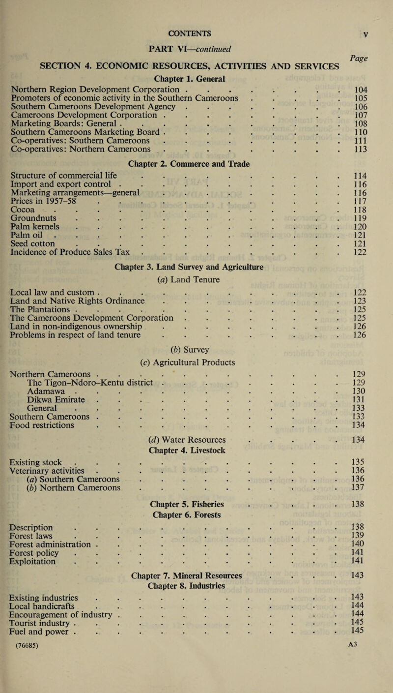 PART VI—continued Page SECTION 4. ECONOMIC RESOURCES, ACTIVITIES AND SERVICES Chapter 1. General Northern Region Development Corporation . . . . . . . .104 Promoters of economic activity in the Southern Cameroons . . . . .105 Southern Cameroons Development Agency . . . . . . . .106 Cameroons Development Corporation . . . . . . . . .107 Marketing Boards: General . . . . . . . . . . .108 Southern Cameroons Marketing Board . . . . . . . . .110 Co-operatives: Southern Cameroons . . . . . . . . .111 Co-operatives: Northern Cameroons . . . . . . . . .113 Chapter 2. Commerce and Trade Structure of commercial life . . . . . . . . . .114 Import and export control . . . . . . . . . . .116 Marketing arrangements—general . . . . . . . . .116 Prices in 1957-58 . 117 Cocoa . . . . . . . . . . . . . .118 Groundnuts ............. 119 Palm kernels ............. 120 Palm oil .............. 121 Seed cotton ............. 121 Incidence of Produce Sales Tax . . . . . . . . .122 Chapter 3. Land Survey and Agriculture (a) Land Tenure Local law and custom ............ 122 Land and Native Rights Ordinance . . . . . . . . .123 The Plantations . . . . . . . . . . . . .125 The Cameroons Development Corporation . . . . . . . .125 Land in non-indigenous ownership . . . . . . . . .126 Problems in respect of land tenure . . . . . . . . .126 (b) Survey (c) Agricultural Products Northern Cameroons . . . . . . . . . . . .129 The Tigon-Ndoro-Kentu district . . . . . . . . .129 Adamawa . . . . . . . . . . . . .130 Dikwa Emirate ............ 131 General . . . . . • . . . . . . .133 Southern Cameroons . . . . . . . . . . . .133 Food restrictions . . . . . . . . . . . .134 (<d) Water Resources . . . . .134 Chapter 4. Livestock Existing stock ............. 135 Veterinary activities . . . . . . . . . . • .136 (a) Southern Cameroons . . . . . . . . . .136 (b) Northern Cameroons . . . . . . • . . .137 Chapter 5. Fisheries . . . . .138 Chapter 6. Forests Description ............. 138 Forest laws . . . . . • . • • . • . .139 Forest administration . . . . . . . . . • • .140 Forest policy ............. 141 Exploitation ............. 141 Chapter 7. Mineral Resources . . . .143 Chapter 8. Industries Existing industries . . . . . • • • • • • .143 Local handicrafts . . . . . • . • • • • .144 Encouragement of industry . . . . . . . . . . .144 Tourist industry ............. 145 Fuel and power ............. 145 (76685) A3
