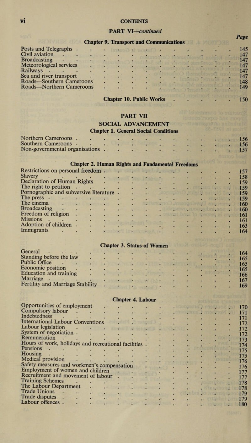 PART VI—continued Page Chapter 9. Transport and Communications Posts and Telegraphs..145 Civil aviation ............. 147 Broadcasting ............. 147 Meteorological services . . . . . . . . . . .147 Railways .............. 147 Sea and river transport . . . . . . . . . . .147 Roads—Southern Cameroons . . . . . . . . . .148 Roads—Northern Cameroons.149 Chapter 10. Public Works . . . . .150 PART VU SOCIAL ADVANCEMENT Chapter 1. General Social Conditions Northern Cameroons . . . . . . . . . . . .156 Southern Cameroons . . . . . . . . . . . .156 Non-governmental organisations . . . . . . . . . .157 Chapter 2. Human Rights and Fundamental Freedoms Restrictions on personal freedom.157 Slavery .............. 158 Declaration of Human Rights . . . . . . . . . .159 The right to petition ............ 159 Pornographic and subversive literature . . . . . . . . .159 The press .............. 159 The cinema ............. 160 Broadcasting ............. 160 Freedom of religion.161 Missions .............. 161 Adoption of children . . . . . . . . . . . .163 Immigrants ............. 164 Chapter 3. Status of Women General .............. 164 Standing before the law.! 165 Public Office.’ ! 165 Economic position ............ 165 Education and training . . . . . . . . . . .166 Marriage.. . 161 Fertility and Marriage Stability..169 Chapter 4. Labour Opportunities of employment Compulsory labour Indebtedness .... International Labour Conventions Labour legislation System of negotiation . Remuneration ..... Hours of work, holidays and recreational facilities Pensions Housing Medical provision Safety measures and workmen’s compensation Employment of women and children Recruitment and movement of labour Training Schemes The Labour Department Trade Unions Trade disputes . Labour offences . 170 171 171 172 172 172 173 174 175 175 176 176 177 177 178 178 179 179 180