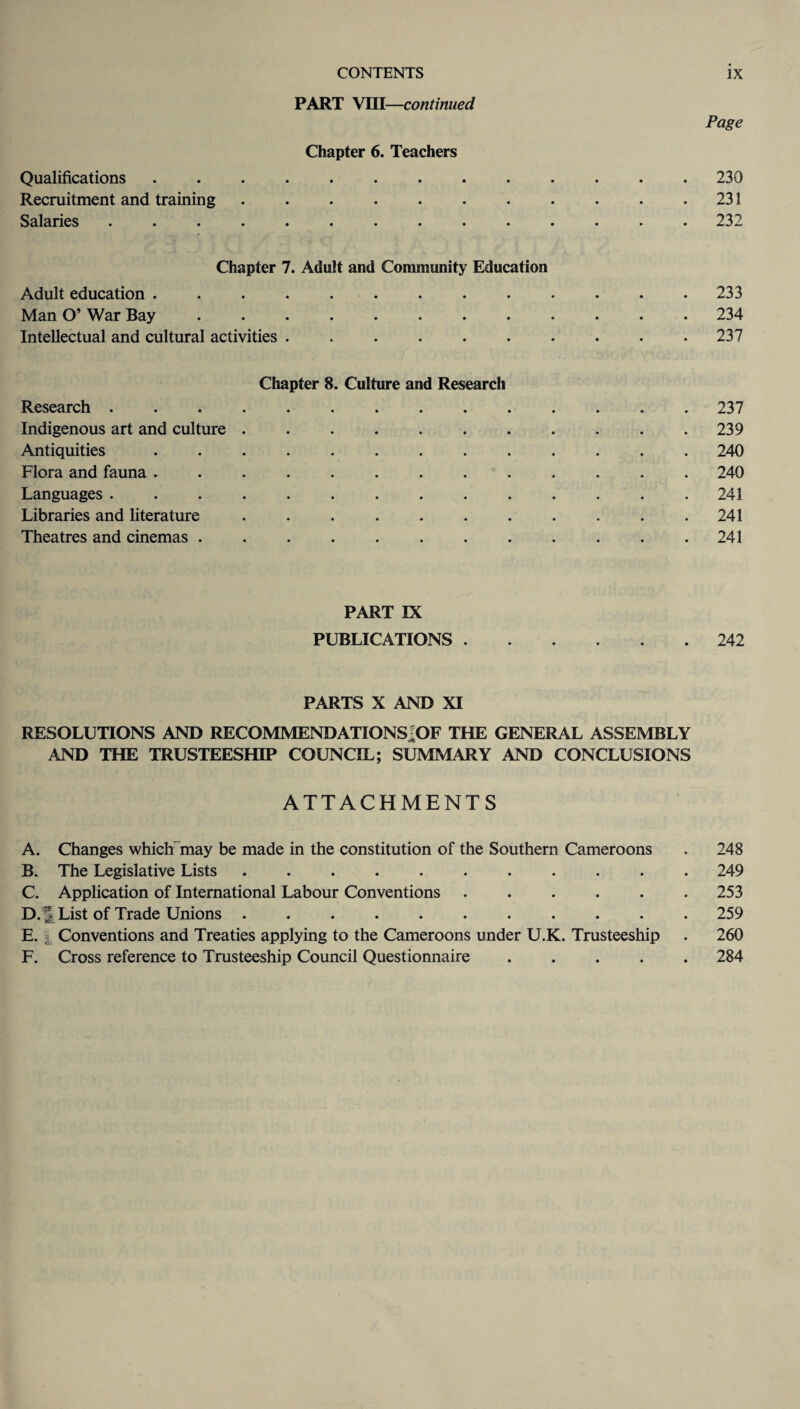 PART VIII—continued Page Chapter 6. Teachers Qualifications ............. 230 Recruitment and training.231 Salaries .............. 232 Chapter 7. Adult and Community Education Adult education ............. 233 Man O’ War Bay.234 Intellectual and cultural activities . . . . . . . . . .237 Chapter 8. Culture and Research Research.237 Indigenous art and culture.239 Antiquities ............. 240 Flora and fauna ............. 240 Languages .............. 241 Libraries and literature . . . . . . . . . . .241 Theatres and cinemas . . . . . . . . . . . .241 PART IX PUBLICATIONS.242 PARTS X AND XI RESOLUTIONS AND RECOMMENDATIONS^OF THE GENERAL ASSEMBLY AND THE TRUSTEESHIP COUNCIL; SUMMARY AND CONCLUSIONS ATTACHMENTS A. Changes which may be made in the constitution of the Southern Cameroons . 248 B. The Legislative Lists ........... 249 C. Application of International Labour Conventions . . . . . .253 D. List of Trade Unions.259 E. Conventions and Treaties applying to the Cameroons under U.K. Trusteeship . 260 F. Cross reference to Trusteeship Council Questionnaire ..... 284