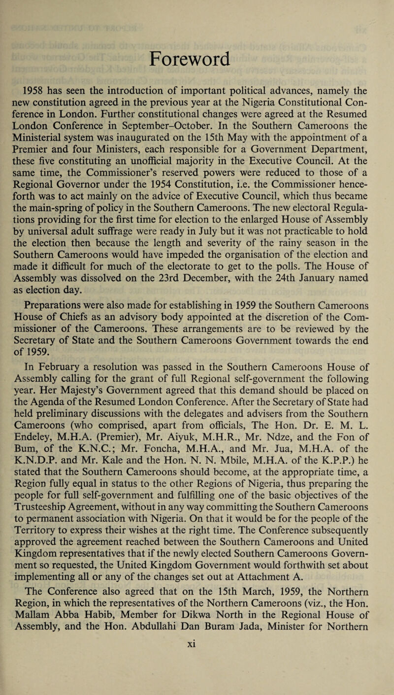 Foreword 1958 has seen the introduction of important political advances, namely the new constitution agreed in the previous year at the Nigeria Constitutional Con¬ ference in London. Further constitutional changes were agreed at the Resumed London Conference in September-October. In the Southern Cameroons the Ministerial system was inaugurated on the 15th May with the appointment of a Premier and four Ministers, each responsible for a Government Department, these five constituting an unofficial majority in the Executive Council. At the same time, the Commissioner’s reserved powers were reduced to those of a Regional Governor under the 1954 Constitution, i.e. the Commissioner hence¬ forth was to act mainly on the advice of Executive Council, which thus became the main-spring of policy in the Southern Cameroons. The new electoral Regula¬ tions providing for the first time for election to the enlarged House of Assembly by universal adult suffrage were ready in July but it was not practicable to hold the election then because the length and severity of the rainy season in the Southern Cameroons would have impeded the organisation of the election and made it difficult for much of the electorate to get to the polls. The House of Assembly was dissolved on the 23rd December, with the 24th January named as election day. Preparations were also made for establishing in 1959 the Southern Cameroons House of Chiefs as an advisory body appointed at the discretion of the Com¬ missioner of the Cameroons. These arrangements are to be reviewed by the Secretary of State and the Southern Cameroons Government towards the end of 1959. In February a resolution was passed in the Southern Cameroons House of Assembly calling for the grant of full Regional self-government the following year. Her Majesty’s Government agreed that this demand should be placed on the Agenda of the Resumed London Conference. After the Secretary of State had held preliminary discussions with the delegates and advisers from the Southern Cameroons (who comprised, apart from officials, The Hon. Dr. E. M. L. Endeley, M.H.A. (Premier), Mr. Aiyuk, M.H.R., Mr. Ndze, and the Fon of Bum, of the K.N.C.; Mr. Foncha, M.H.A., and Mr. Jua, M.H.A. of the K.N.D.P. and Mr. Kale and the Hon. N. N. Mbile, M.H.A. of the K.P.P.) he stated that the Southern Cameroons should become, at the appropriate time, a Region fully equal in status to the other Regions of Nigeria, thus preparing the people for full self-government and fulfilling one of the basic objectives of the Trusteeship Agreement, without in any way committing the Southern Cameroons to permanent association with Nigeria. On that it would be for the people of the Territory to express their wishes at the right time. The Conference subsequently approved the agreement reached between the Southern Cameroons and United Kingdom representatives that if the newly elected Southern Cameroons Govern¬ ment so requested, the United Kingdom Government would forthwith set about implementing all or any of the changes set out at Attachment A. The Conference also agreed that on the 15th March, 1959, the Northern Region, in which the representatives of the Northern Cameroons (viz., the Hon. Mallam Abba Habib, Member for Dikwa North in the Regional House of Assembly, and the Hon. Abdullahi Dan Buram Jada, Minister for Northern