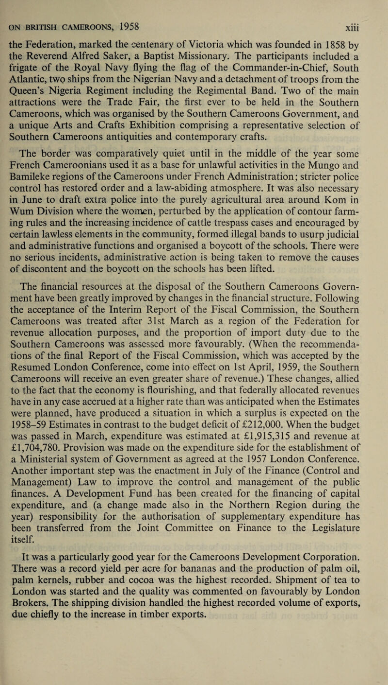 the Federation, marked the centenary of Victoria which was founded in 1858 by the Reverend Alfred Saker, a Baptist Missionary. The participants included a frigate of the Royal Navy flying the flag of the Commander-in-Chief, South Atlantic, two ships from the Nigerian Navy and a detachment of troops from the Queen’s Nigeria Regiment including the Regimental Band. Two of the main attractions were the Trade Fair, the first ever to be held in the Southern Cameroons, which was organised by the Southern Cameroons Government, and a unique Arts and Crafts Exhibition comprising a representative selection of Southern Cameroons antiquities and contemporary crafts. The border was comparatively quiet until in the middle of the year some French Cameroonians used it as a base for unlawful activities in the Mungo and Bamileke regions of the Cameroons under French Administration; stricter police control has restored order and a law-abiding atmosphere. It was also necessary in June to draft extra police into the purely agricultural area around Kom in Wum Division where the women, perturbed by the application of contour farm¬ ing rules and the increasing incidence of cattle trespass cases and encouraged by certain lawless elements in the community, formed illegal bands to usurp judicial and administrative functions and organised a boycott of the schools. There were no serious incidents, administrative action is being taken to remove the causes of discontent and the boycott on the schools has been lifted. The financial resources at the disposal of the Southern Cameroons Govern¬ ment have been greatly improved by changes in the financial structure. Following the acceptance of the Interim Report of the Fiscal Commission, the Southern Cameroons was treated after 31st March as a region of the Federation for revenue allocation purposes, and the proportion of import duty due to the Southern Cameroons was assessed more favourably. (When the recommenda¬ tions of the final Report of the Fiscal Commission, which was accepted by the Resumed London Conference, come into effect on 1st April, 1959, the Southern Cameroons will receive an even greater share of revenue.) These changes, allied to the fact that the economy is flourishing, and that federally allocated revenues have in any case accrued at a higher rate than was anticipated when the Estimates were planned, have produced a situation in which a surplus is expected on the 1958-59 Estimates in contrast to the budget deficit of £212,000. When the budget was passed in March, expenditure was estimated at £1,915,315 and revenue at £1,704,780. Provision was made on the expenditure side for the establishment of a Ministerial system of Government as agreed at the 1957 London Conference. Another important step was the enactment in July of the Finance (Control and Management) Law to improve the control and management of the public finances. A Development Fund has been created for the financing of capital expenditure, and (a change made also in the Northern Region during the year) responsibility for the authorisation of supplementary expenditure has been transferred from the Joint Committee on Finance to the Legislature itself. It was a particularly good year for the Cameroons Development Corporation. There was a record yield per acre for bananas and the production of palm oil, palm kernels, rubber and cocoa was the highest recorded. Shipment of tea to London was started and the quality was commented on favourably by London Brokers. The shipping division handled the highest recorded volume of exports, due chiefly to the increase in timber exports.