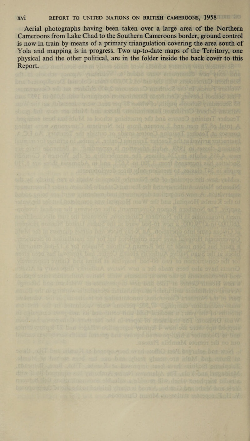 Aerial photographs having been taken over a large area of the Northern Cameroons from Lake Chad to the Southern Cameroons border, ground control is now in train by means of a primary triangulation covering the area south of Yola and mapping is in progress. Two up-to-date maps of the Territory, one physical and the other political, are in the folder inside the back cover to this Report.