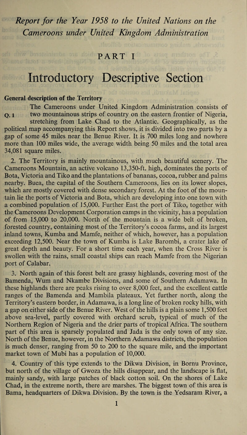 Report for the Year 1958 to the United Nations on the Cameroons under United Kingdom Administration PART I Introductory Descriptive Section General description of the Territory The Cameroons under United Kingdom Administration consists of q. i two mountainous strips of country on the eastern frontier of Nigeria, stretching from Lake Chad to the Atlantic. Geographically, as the political map accompanying this Report shows, it is divided into two parts by a gap of some 45 miles near the Benue River. It is 700 miles long and nowhere more than 100 miles wide, the average width being 50 miles and the total area 34,081 square miles. 2. The Territory is mainly mountainous, with much beautiful scenery. The Cameroons Mountain, an active volcano 13,350-ft. high, dominates the ports of Bota, Victoria and Tiko and the plantations of bananas, cocoa, rubber and palms nearby. Buea, the capital of the Southern Cameroons, lies on its lower slopes, which are mostly covered with dense secondary forest. At the foot of the moun¬ tain lie the ports of Victoria and Bota, which are developing into one town with a combined population of 15,000. Further East the port of Tiko, together with the Cameroons Development Corporation camps in the vicinity, has a population of from 15,000 to 20,000. North of the mountain is a wide belt of broken, forested country, containing most of the Territory’s cocoa farms, and its largest inland towns, Kumba and Mamfe, neither of which, however, has a population exceeding 12,500. Near the town of Kumba is Lake Barombi, a crater lake of great depth and beauty. For a short time each year, when the Cross River is swollen with the rains, small coastal ships can reach Mamfe from the Nigerian port of Calabar. 3. North again of this forest belt are grassy highlands, covering most of the Bamenda, Wum and Nkambe Divisions, and some of Southern Adamawa. In these highlands there are peaks rising to over 8,000 feet, and the excellent cattle ranges of the Bamenda and Mambila plateaux. Yet further north, along the Territory’s eastern border, in Adamawa, is a long line of broken rocky hills, with a gap on either side of the Benue River. West of the hills is a plain some 1,500 feet above sea-level, partly covered with orchard scrub, typical of much of the Northern Region of Nigeria and the drier parts of tropical Africa. The southern part of this area is sparsely populated and Jada is the only town of any size. North of the Benue, however, in the Northern Adamawa districts, the population is much denser, ranging from 50 to 200 to the square mile, and the important market town of Mubi has a population of 10,000. 4. Country of this type extends to the Dikwa Division, in Bornu Province, but north of the village of Gwoza the hills disappear, and the landscape is flat, mainly sandy, with large patches of black cotton soil. On the shores of Lake Chad, in the extreme north, there are marshes. The biggest town of this area is Bama, headquarters of Dikwa Division. By the town is the Yedsaram River, a