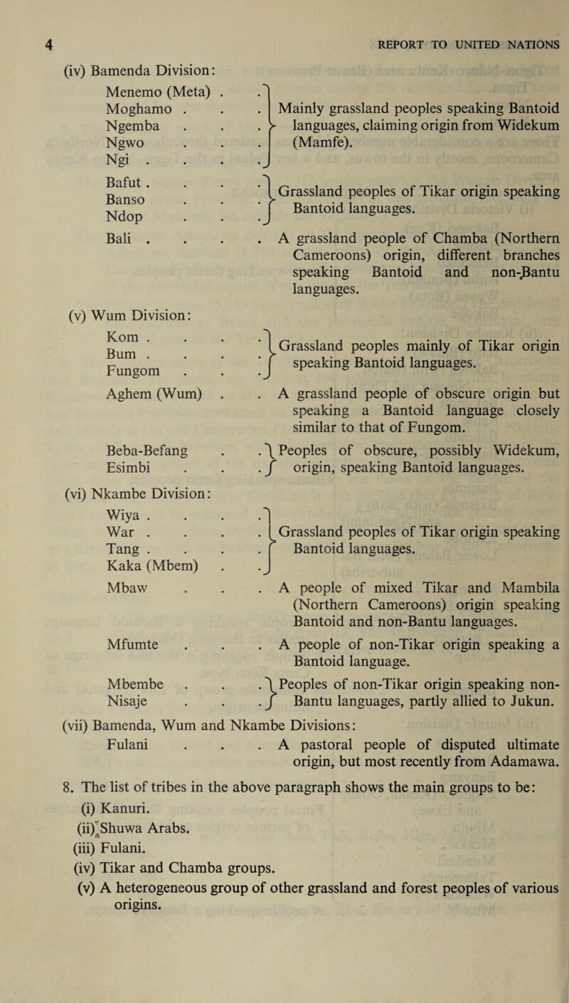 (iv) Bamenda Division: Menemo (Meta) Moghamo . Ngemba Ngwo Ngi . Bafut. Banso Ndop Bali . (v) Wum Division: Kom . Bum . Fungom Aghem (Wum) Beba-Befang Esimbi Mainly grassland peoples speaking Bantoid > languages, claiming origin from Widekum (Mamfe). } Grassland peoples of Tikar origin speaking Bantoid languages. A grassland people of Chamba (Northern Cameroons) origin, different branches speaking Bantoid and non-^antu languages. I Grassland peoples mainly of Tikar origin | speaking Bantoid languages. . A grassland people of obscure origin but speaking a Bantoid language closely similar to that of Fungom. . \ Peoples of obscure, possibly Widekum, . f origin, speaking Bantoid languages. (vi) Nkambe Division: Wiya . War . Tang . Kaka (Mbem) Mbaw Mfumte Mbembe Nisaje 1 J Grassland peoples of Tikar origin speaking Bantoid languages. A people of mixed Tikar and Mambila (Northern Cameroons) origin speaking Bantoid and non-Bantu languages. A people of non-Tikar origin speaking a Bantoid language. \ Peoples of non-Tikar origin speaking non- f Bantu languages, partly allied to Jukun. (vii) Bamenda, Wum and Nkambe Divisions: Fulani . . .A pastoral people of disputed ultimate origin, but most recently from Adamawa. 8. The list of tribes in the above paragraph shows the main groups to be: (i) Kanuri. (ii) 'Bhuwa Arabs. (iii) Fulani. (iv) Tikar and Chamba groups. (v) A heterogeneous group of other grassland and forest peoples of various origins.