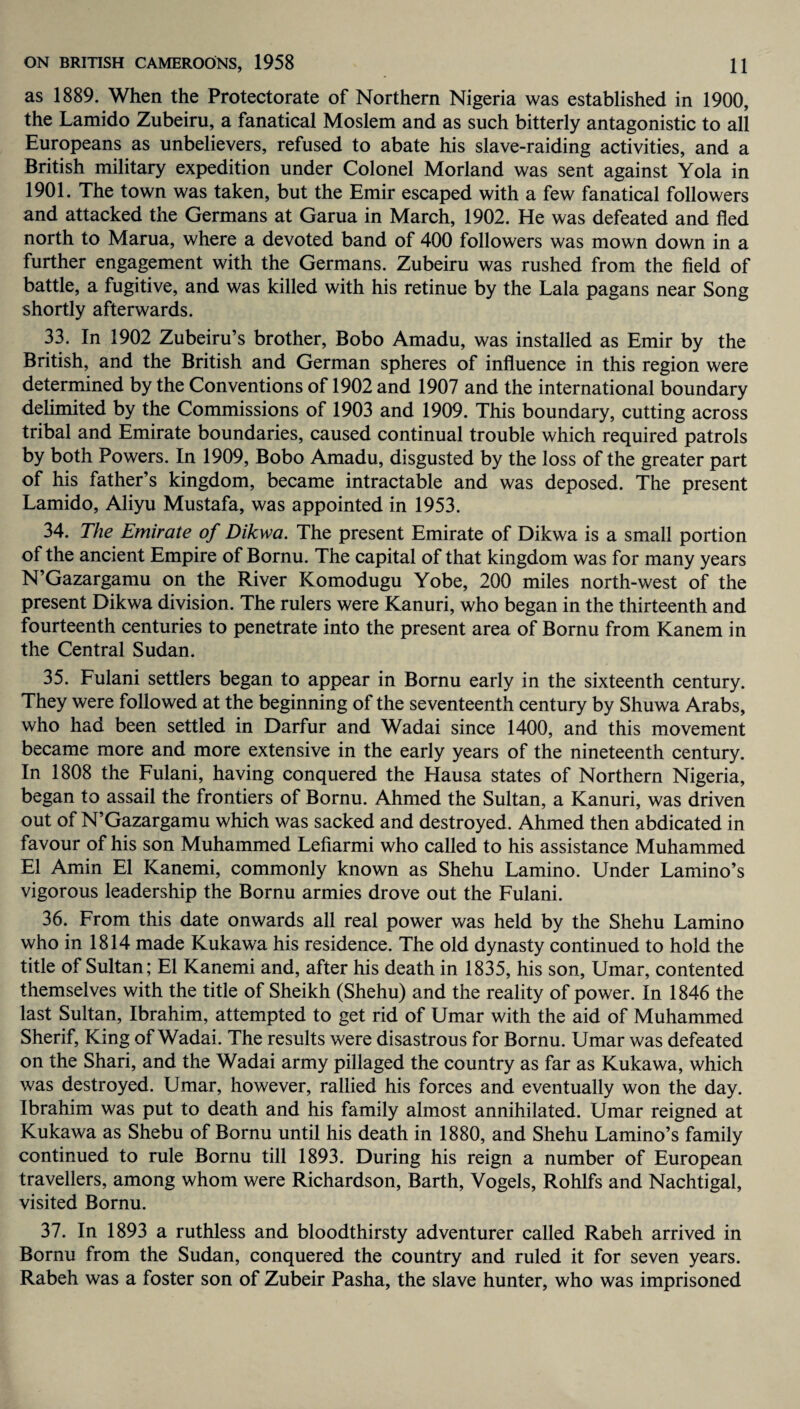 as 1889. When the Protectorate of Northern Nigeria was established in 1900, the Lamido Zubeiru, a fanatical Moslem and as such bitterly antagonistic to all Europeans as unbelievers, refused to abate his slave-raiding activities, and a British military expedition under Colonel Morland was sent against Yola in 1901. The town was taken, but the Emir escaped with a few fanatical followers and attacked the Germans at Garua in March, 1902. He was defeated and fled north to Marua, where a devoted band of 400 followers was mown down in a further engagement with the Germans. Zubeiru was rushed from the field of battle, a fugitive, and was killed with his retinue by the Lala pagans near Song shortly afterwards. 33. In 1902 Zubeiru’s brother, Bobo Amadu, was installed as Emir by the British, and the British and German spheres of influence in this region were determined by the Conventions of 1902 and 1907 and the international boundary delimited by the Commissions of 1903 and 1909. This boundary, cutting across tribal and Emirate boundaries, caused continual trouble which required patrols by both Powers. In 1909, Bobo Amadu, disgusted by the loss of the greater part of his father’s kingdom, became intractable and was deposed. The present Lamido, Aliyu Mustafa, was appointed in 1953. 34. The Emirate of Dikwa. The present Emirate of Dikwa is a small portion of the ancient Empire of Bornu. The capital of that kingdom was for many years N’Gazargamu on the River IComodugu Yobe, 200 miles north-west of the present Dikwa division. The rulers were Kanuri, who began in the thirteenth and fourteenth centuries to penetrate into the present area of Bornu from Kanem in the Central Sudan. 35. Fulani settlers began to appear in Bornu early in the sixteenth century. They were followed at the beginning of the seventeenth century by Shuwa Arabs, who had been settled in Darfur and Wadai since 1400, and this movement became more and more extensive in the early years of the nineteenth century. In 1808 the Fulani, having conquered the Hausa states of Northern Nigeria, began to assail the frontiers of Bornu. Ahmed the Sultan, a Kanuri, was driven out of N’Gazargamu which was sacked and destroyed. Ahmed then abdicated in favour of his son Muhammed Lefiarmi who called to his assistance Muhammed El Amin El Kanemi, commonly known as Shehu Lamino. Under Lamino’s vigorous leadership the Bornu armies drove out the Fulani. 36. From this date onwards all real power was held by the Shehu Lamino who in 1814 made Kukawa his residence. The old dynasty continued to hold the title of Sultan; El Kanemi and, after his death in 1835, his son, Umar, contented themselves with the title of Sheikh (Shehu) and the reality of power. In 1846 the last Sultan, Ibrahim, attempted to get rid of Umar with the aid of Muhammed Sherif, King of Wadai. The results were disastrous for Bornu. Umar was defeated on the Shari, and the Wadai army pillaged the country as far as Kukawa, which was destroyed. Umar, however, rallied his forces and eventually won the day. Ibrahim was put to death and his family almost annihilated. Umar reigned at Kukawa as Shebu of Bornu until his death in 1880, and Shehu Lamino’s family continued to rule Bornu till 1893. During his reign a number of European travellers, among whom were Richardson, Barth, Vogels, Rohlfs and Nachtigal, visited Bornu. 37. In 1893 a ruthless and bloodthirsty adventurer called Rabeh arrived in Bornu from the Sudan, conquered the country and ruled it for seven years. Rabeh was a foster son of Zubeir Pasha, the slave hunter, who was imprisoned