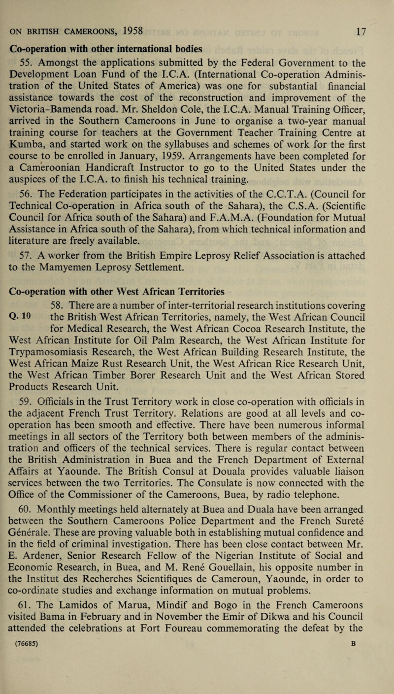 Co-operation with other international bodies 55. Amongst the applications submitted by the Federal Government to the Development Loan Fund of the I.C.A. (International Co-operation Adminis¬ tration of the United States of America) was one for substantial financial assistance towards the cost of the reconstruction and improvement of the Victoria-Bamenda road. Mr. Sheldon Cole, the I.C.A. Manual Training Officer, arrived in the Southern Cameroons in June to organise a two-year manual training course for teachers at the Government Teacher Training Centre at Kumba, and started work on the syllabuses and schemes of work for the first course to be enrolled in January, 1959. Arrangements have been completed for a Cameroonian Handicraft Instructor to go to the United States under the auspices of the I.C.A. to finish his technical training. 56. The Federation participates in the activities of the C.C.T.A. (Council for Technical Co-operation in Africa south of the Sahara), the C.S.A. (Scientific Council for Africa south of the Sahara) and F.A.M.A. (Foundation for Mutual Assistance in Africa south of the Sahara), from which technical information and literature are freely available. 57. A worker from the British Empire Leprosy Relief Association is attached to the Mamyemen Leprosy Settlement. Co-operation with other West African Territories 58. There are a number of inter-territorial research institutions covering Q-10 the British West African Territories, namely, the West African Council for Medical Research, the West African Cocoa Research Institute, the West African Institute for Oil Palm Research, the West African Institute for Trypamosomiasis Research, the West African Building Research Institute, the West African Maize Rust Research Unit, the West African Rice Research Unit, the West African Timber Borer Research Unit and the West African Stored Products Research Unit. 59. Officials in the Trust Territory work in close co-operation with officials in the adjacent French Trust Territory. Relations are good at all levels and co¬ operation has been smooth and effective. There have been numerous informal meetings in all sectors of the Territory both between members of the adminis¬ tration and officers of the technical services. There is regular contact between the British Administration in Buea and the French Department of External Affairs at Yaounde. The British Consul at Douala provides valuable liaison services between the two Territories. The Consulate is now connected with the Office of the Commissioner of the Cameroons, Buea, by radio telephone. 60. Monthly meetings held alternately at Buea and Duala have been arranged between the Southern Cameroons Police Department and the French Surete Generate. These are proving valuable both in establishing mutual confidence and in the field of criminal investigation. There has been close contact between Mr. E. Ardener, Senior Research Fellow of the Nigerian Institute of Social and Economic Research, in Buea, and M. Rene Gouellain, his opposite number in the Institut des Recherches Scientifiques de Cameroun, Yaounde, in order to co-ordinate studies and exchange information on mutual problems. 61. The Lamidos of Marua, Mindif and Bogo in the French Cameroons visited Bama in February and in November the Emir of Dikwa and his Council attended the celebrations at Fort Foureau commemorating the defeat by the (76685) B