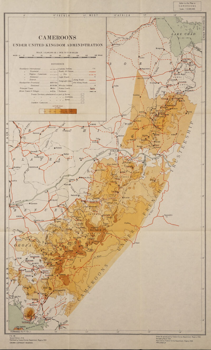 Refer to this Map as CAMEROONS Scale - 1:2.000.000. leidam. Mongon ^J^Magumeri; MAIDVGU^: • Gwarnd\ Kondugl MaksamffTT Dumboa OOMBE tAUCHI Gwarim^7 Banana Holma Shellen • Kanam nu¥an Bashar PANKSHIN wamba/ SHENDAM Gasso] Koncha rUKARI Ngaundere GBOKO / Takamanda Bakebe° WTinto. Kcmbong Bakoko Eombone >UALA' VICTQR1AV Second Edition—F.N. Published by Federal Survey Department. Nigeria. 1959. CROWN COPYRIGHT RESERVED Drawn & reproduced by Federal Survey Department. Nigeria.1956 Revised to March 1959. Reprinted by Federal Survey Department Nigeria. 1959 1800/259/3-59 \ ° A £ « \ ° LAKE CHAD CAMEROONS UNDER UNITED KINGDOM ADMINISTRATION v—\ SCALE- 1:2,000,000 OR 1 INCH TO 31 66 MILES 20 40 60 80 100 120 140 ISO MILES Gubio REFERENCE Boundaries International _ „ Provincial.. h Nigeria - Corneroons___ „ Divisional.. n District.. Headquarters Provincial. SBUEA „ Divisional.J31K0M Principal Towns. <S>Ako Minor Towns & Villages. ... • Kila Customs Stations Roads, All Season „ Dry „ Light Houses .. Along Roads Not Along Roads Telegraph Lines Wireless Stations...- Native Courts. . Ngala Railways. .. » ■ Trustee Territory administered as part of Bornu...._I. I n i» „ I, n „ Adamawa..I I „ „ „ „ „ t) Benue.I I Southern Cameroons.. I 1