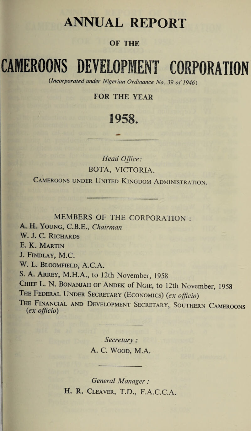 ANNUAL REPORT OF THE CAMEROONS DEVELOPMENT CORPORATION (Incorporated under Nigerian Ordinance No. 39 of 1946) FOR THE YEAR 1958. Head Office: BOTA, VICTORIA. Cameroons under United Kingdom Administration. MEMBERS OF THE CORPORATION : A. H. Young, C.B.E., Chairman W. J. C. Richards E. K. Martin J. Findlay, M.C. W. L. Bloomfield, A.C.A. S. A. Arrey, M.H.A., to 12th November, 1958 Chief L. N. Bonanjah of Andek of Ngie, to 12th November, 1958 The Federal Under Secretary (Economics) (ex officio) The Financial and Development Secretary, Southern Cameroons (ex officio) Secretary: A. C. Wood, M.A. r General Manager: H. R. Cleaver, T.D., F.A.C.C.A.