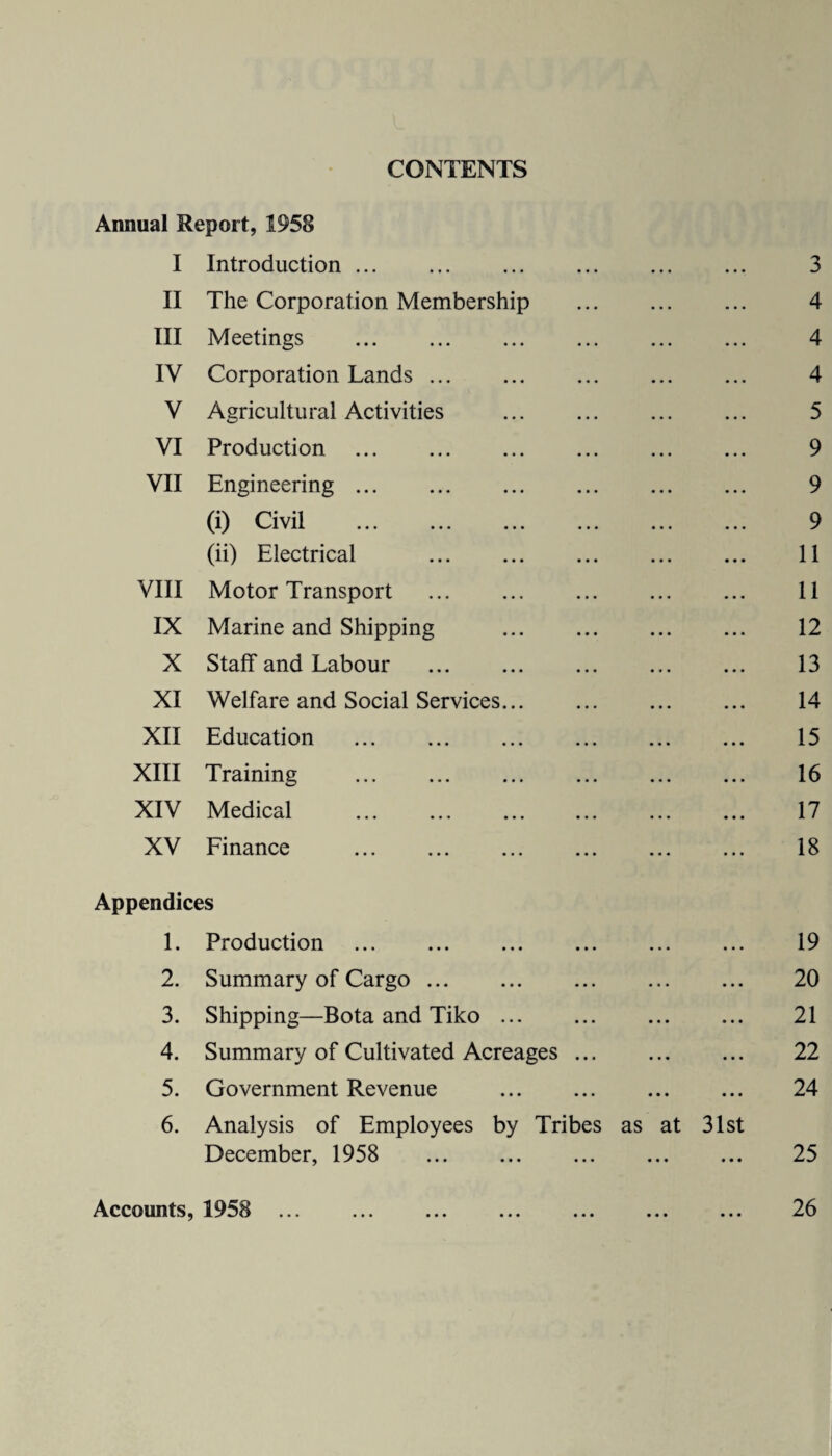 CONTENTS Annual Report, 1958 I Introduction ... ... . ... ... 3 II The Corporation Membership . 4 III Meetings . 4 IV Corporation Lands. 4 V Agricultural Activities ... ... ... ... 5 VI Production . 9 VII Engineering. 9 (i) Civil . 9 (ii) Electrical . 11 VIII Motor Transport ... ... ... ... ... 11 IX Marine and Shipping . 12 X Staff and Labour ... ... ... . 13 XI Welfare and Social Services. 14 XII Education . 15 XIII Training . 16 XIV Medical . 17 XV Finance . 18 Appendices 1. Production . 19 2. Summary of Cargo. ... ... 20 3. Shipping—Bota and Tiko. 21 4. Summary of Cultivated Acreages. 22 5. Government Revenue . 24 6. Analysis of Employees by Tribes as at 31st December, 1958 25 Accounts, 1958 ... ... ... ... ... ... ... 26