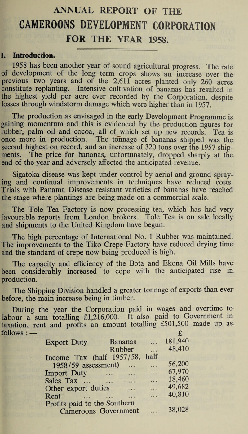 ANNUAL REPORT OF THE CAMEROONS DEVELOPMENT CORPORATION FOR THE YEAR 1958. I. Introduction. 1958 has been another year of sound agricultural progress. The rate of development of the long term crops shows an increase over the previous two years and of the 2,611 acres planted only 260 acres constitute replanting. Intensive cultivation of bananas has resulted in the highest yield per acre ever recorded by the Corporation, despite losses through windstorm damage which were higher than in 1957. The production as envisaged in the early Development Programme is gaining momentum and this is evidenced by the production figures for rubber, palm oil and cocoa, all of which set up new records. Tea is once more in production. The tonnage of bananas shipped was the second highest on record, and an increase of 320 tons over the 1957 ship¬ ments. The price for bananas, unfortunately, dropped sharply at the end of the year and adversely affected the anticipated revenue. Sigatoka disease was kept under control by aerial and ground spray¬ ing and continual improvements in techniques have reduced costs. Trials with Panama Disease resistant varieties of bananas have reached the stage where plantings are being made on a commercial scale. The Tole Tea Factory is now processing tea, which has had very favourable reports from London brokers. Tole Tea is on sale locally and shipments to the United Kingdom have begun. The high percentage of International No. 1 Rubber was maintained. The improvements to the Tiko Crepe Factory have reduced drying time and the standard of crepe now being produced is high. The capacity and efficiency of the Bota and Ekona Oil Mills have been considerably increased to cope with the anticipated rise in production. The Shipping Division handled a greater tonnage of exports than ever before, the main increase being in timber. During the year the Corporation paid in wages and overtime to labour a sum totalling £1,216,000. It also paid to Government in taxation, rent and profits an amount totalling £501,500 made up as. follows : — £ Export Duty Bananas ... 181,940 Rubber ... 48,410 Income Tax (half 1957/58, half 1958/59 assessment) . 56,200 Import Duty . 67,970 Sales Tax ... 18,460 Other export duties . 49,682 Rent . 40,810 Profits paid to the Southern Cameroons Government ... 38,028