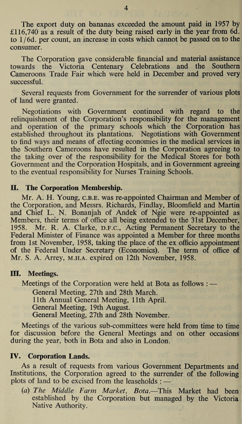 The export duty on bananas exceeded the amount paid in 1957 by £116,740 as a result of the duty being raised early in the year from 6d. to l/6d. per count, an increase in costs which cannot be passed on to the consumer. The Corporation gave considerable financial and material assistance towards the Victoria Centenary Celebrations and the Southern Cameroons Trade Fair which were held in December and proved very successful. Several requests from Government for the surrender of various plots of land were granted. Negotiations with Government continued with regard to the relinquishment of the Corporation’s responsibility for the management and operation of the primary schools which the Corporation has established throughout its plantations. Negotiations with Government to find ways and means of effecting economies in the medical services in the Southern Cameroons have resulted in the Corporation agreeing to the taking over of the responsibility for the Medical Stores for both Government and the Corporation Hospitals, and in Government agreeing to the eventual responsibility for Nurses Training Schools. II. The Corporation Membership. Mr. A. H. Young, c.b.e. was re-appointed Chairman and Member of the Corporation, and Messrs. Richards, Findlay, Bloomfield and Martin and Chief L. N. Bonanjah of Andek of Ngie were re-appointed as Members, their terms of office all being extended to the 31st December, 1958. Mr. R. A. Clarke, d.f.c.. Acting Permanent Secretary to the Federal Minister of Finance was appointed a Member for three months from 1st November, 1958, taking the place of the ex officio appointment of the Federal Under Secretary (Economics). The term of office of Mr. S. A. Arrey, m.h.a. expired on 12th November, 1958. III. Meetings. Meetings of the Corporation were held at Bota as follows : — General Meeting, 27th and 28th March. 11th Annual General Meeting, 11th April. General Meeting, 19th August. General Meeting, 27th and 28th November. Meetings of the various sub-committees were held from time to time for discussion before the General Meetings and on other occasions during the year, both in Bota and also in London. IV. Corporation Lands. As a result of requests from various Government Departments and Institutions, the Corporation agreed to the surrender of the following plots of land to be excised from the leaseholds : — (a) The Middle Farm Market, Bota.—This Market had been established by the Corporation but managed by the Victoria Native Authority.