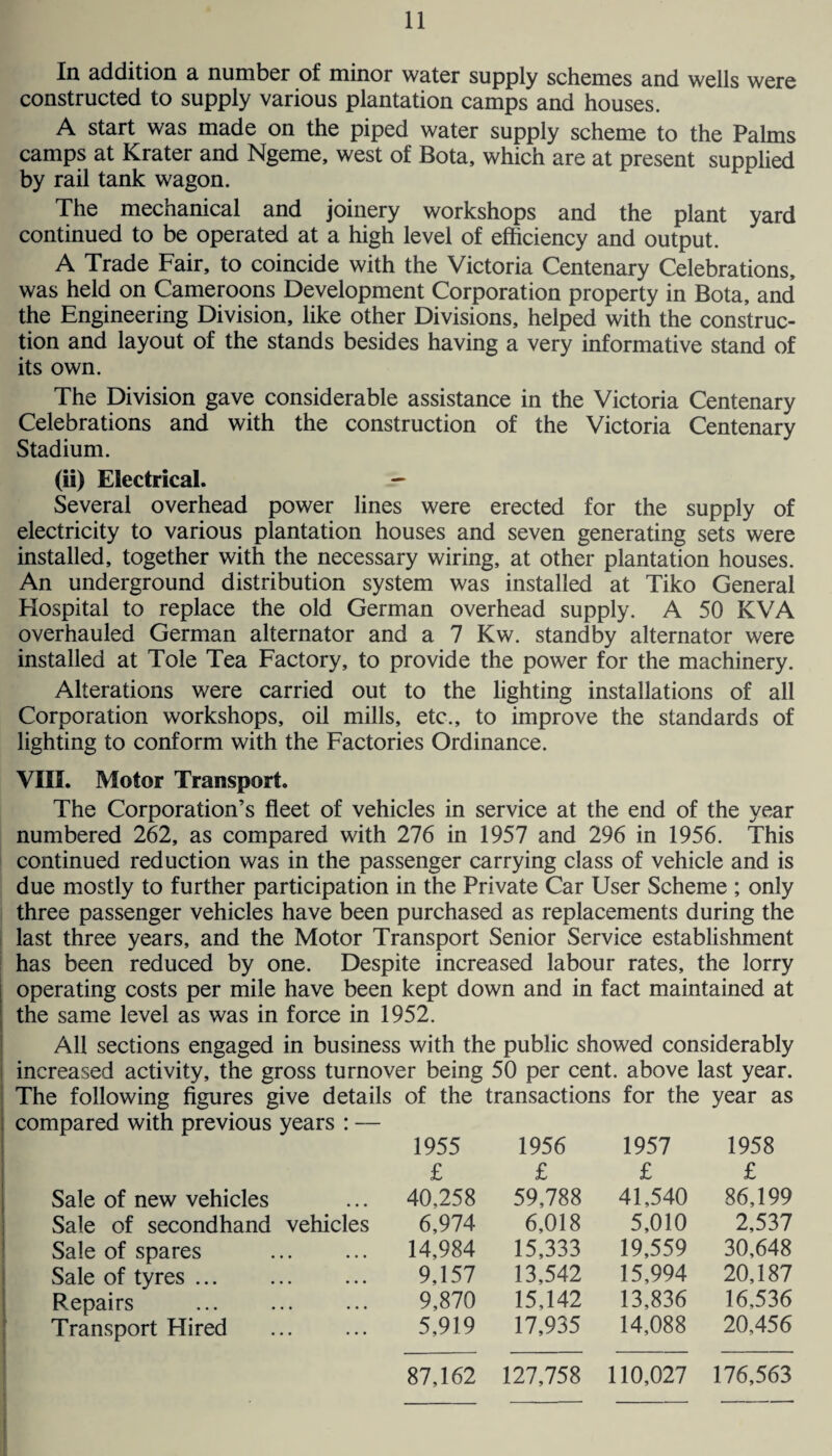 In addition a number of minor water supply schemes and wells were constructed to supply various plantation camps and houses. A start was made on the piped water supply scheme to the Palms camps at Krater and Ngeme, west of Bota, which are at present supplied by rail tank wagon. The mechanical and joinery workshops and the plant yard continued to be operated at a high level of efficiency and output. A Trade Fair, to coincide with the Victoria Centenary Celebrations, was held on Cameroons Development Corporation property in Bota, and the Engineering Division, like other Divisions, helped with the construc¬ tion and layout of the stands besides having a very informative stand of its own. The Division gave considerable assistance in the Victoria Centenary Celebrations and with the construction of the Victoria Centenary Stadium. (ii) Electrical. - Several overhead power lines were erected for the supply of electricity to various plantation houses and seven generating sets were installed, together with the necessary wiring, at other plantation houses. An underground distribution system was installed at Tiko General Hospital to replace the old German overhead supply. A 50 KVA overhauled German alternator and a 7 Kw. standby alternator were installed at Tole Tea Factory, to provide the power for the machinery. Alterations were carried out to the lighting installations of all Corporation workshops, oil mills, etc,, to improve the standards of lighting to conform with the Factories Ordinance. VIII. Motor Transport. The Corporation’s fleet of vehicles in service at the end of the year numbered 262, as compared with 276 in 1957 and 296 in 1956. This continued reduction was in the passenger carrying class of vehicle and is due mostly to further participation in the Private Car User Scheme ; only three passenger vehicles have been purchased as replacements during the last three years, and the Motor Transport Senior Service establishment has been reduced by one. Despite increased labour rates, the lorry operating costs per mile have been kept down and in fact maintained at the same level as was in force in 1952. All sections engaged in business with the public showed considerably increased activity, the gross turnover being 50 per cent, above last year. The following figures give details of the transactions for the year as compared with previous years : — 1955 1956 1957 1958 £ £ £ £ Sale of new vehicles 40,258 59,788 41,540 86,199 Sale of secondhand vehicles 6,974 6,018 5,010 2,537 Sale of spares 14,984 15,333 19,559 30,648 Sale of tyres. 9,157 13,542 15,994 20,187 Repairs 9,870 15,142 13,836 16,536 Transport Hired . 5,919 17,935 14,088 20,456 87,162 127,758 110,027 176,563