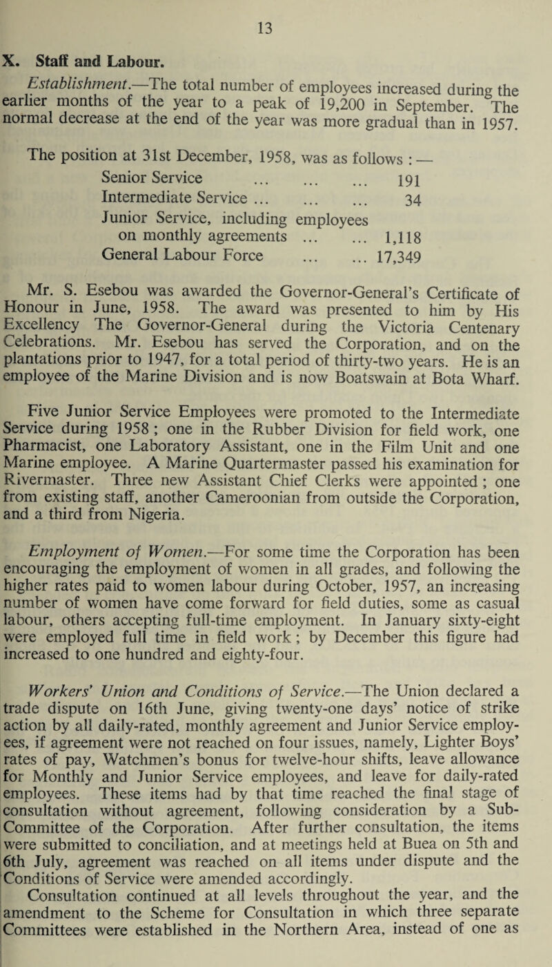 X. Staff and Labour. Establishment. The total number of employees increased during the earlier months of the year to a peak of 19,200 in September. The normal decrease at the end of the year was more gradual than in 1957. The position at 31st December, 1958, was as follows : — Senior Service ... ... ... 191 Intermediate Service. 34 Junior Service, including employees on monthly agreements . 1,118 General Labour Force .17,349 Mr. S. Esebou was awarded the Governor-General’s Certificate of Honour in June, 1958. The award was presented to him by His Excellency The Governor-General during the Victoria Centenary Celebrations. Mr. Esebou has served the Corporation, and on the plantations prior to 1947, for a total period of thirty-two years. He is an employee of the Marine Division and is now Boatswain at Bota Wharf. Five Junior Service Employees were promoted to the Intermediate Service during 1958 ; one in the Rubber Division for field work, one Pharmacist, one Laboratory Assistant, one in the Film Unit and one Marine employee. A Marine Quartermaster passed his examination for Rivermaster. Three new Assistant Chief Clerks were appointed ; one from existing staff, another Cameroonian from outside the Corporation, and a third from Nigeria. Employment of Women.—For some time the Corporation has been encouraging the employment of women in all grades, and following the higher rates paid to women labour during October, 1957, an increasing number of women have come forward for field duties, some as casual labour, others accepting full-time employment. In January sixty-eight were employed full time in field work; by December this figure had increased to one hundred and eighty-four. Workers* Union and Conditions of Service.—The Union declared a trade dispute on 16th June, giving twenty-one days’ notice of strike action by all daily-rated, monthly agreement and Junior Service employ¬ ees, if agreement were not reached on four issues, namely. Lighter Boys’ rates of pay. Watchmen’s bonus for twelve-hour shifts, leave allowance for Monthly and Junior Service employees, and leave for daily-rated employees. These items had by that time reached the final stage of consultation without agreement, following consideration by a Sub- Committee of the Corporation. After further consultation, the items were submitted to conciliation, and at meetings held at Buea on 5th and 6th July, agreement was reached on all items under dispute and the Conditions of Service were amended accordingly. Consultation continued at all levels throughout the year, and the amendment to the Scheme for Consultation in which three separate Committees were established in the Northern Area, instead of one as