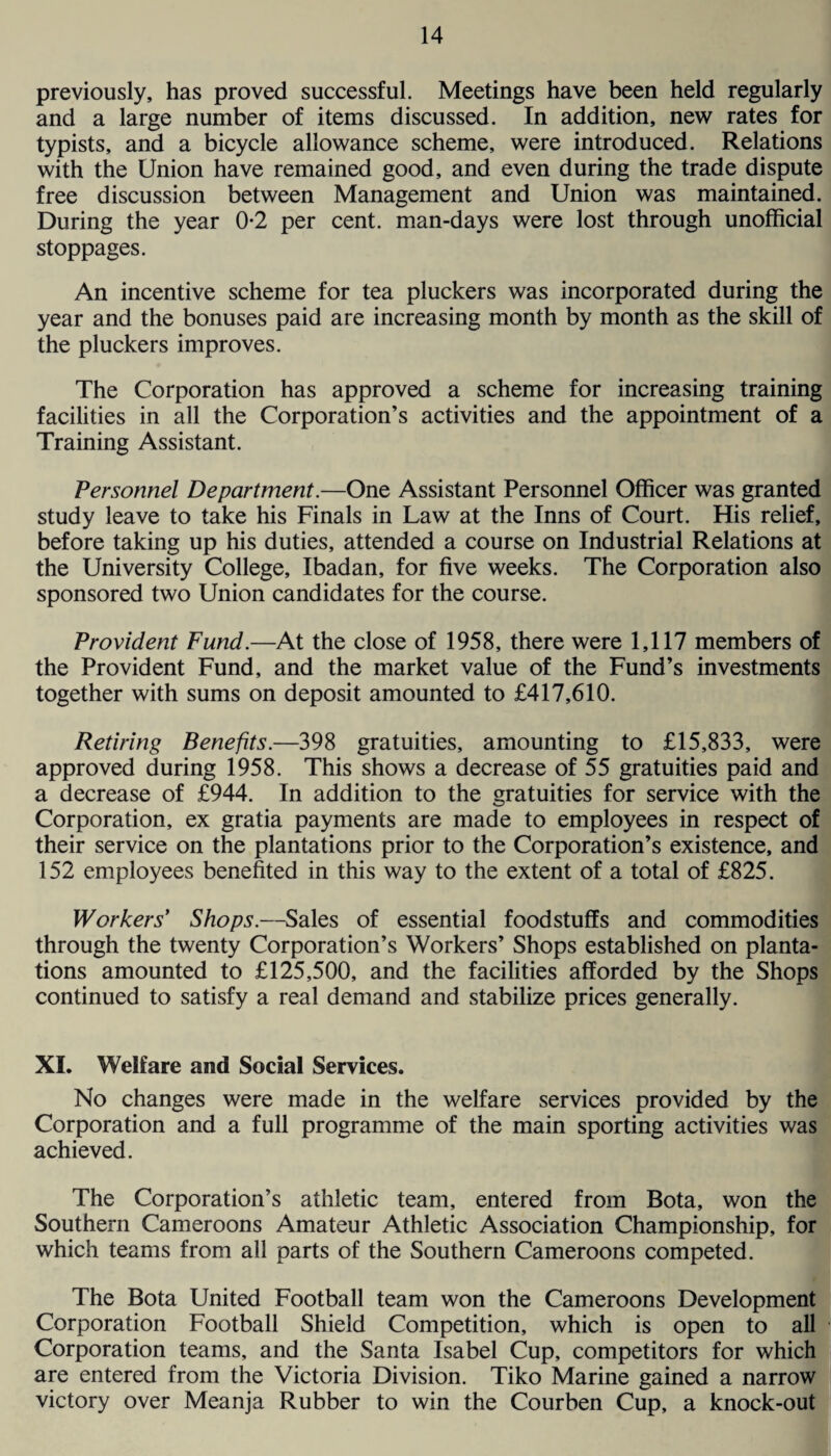 previously, has proved successful. Meetings have been held regularly and a large number of items discussed. In addition, new rates for typists, and a bicycle allowance scheme, were introduced. Relations with the Union have remained good, and even during the trade dispute free discussion between Management and Union was maintained. During the year 0*2 per cent, man-days were lost through unofficial stoppages. An incentive scheme for tea pluckers was incorporated during the year and the bonuses paid are increasing month by month as the skill of the pluckers improves. The Corporation has approved a scheme for increasing training facilities in all the Corporation’s activities and the appointment of a Training Assistant. Personnel Department.—One Assistant Personnel Officer was granted study leave to take his Finals in Law at the Inns of Court. His relief, before taking up his duties, attended a course on Industrial Relations at the University College, Ibadan, for five weeks. The Corporation also sponsored two Union candidates for the course. Provident Fund.—At the close of 1958, there were 1,117 members of the Provident Fund, and the market value of the Fund’s investments together with sums on deposit amounted to £417,610. Retiring Benefits.—398 gratuities, amounting to £15,833, were approved during 1958. This shows a decrease of 55 gratuities paid and a decrease of £944. In addition to the gratuities for service with the Corporation, ex gratia payments are made to employees in respect of their service on the plantations prior to the Corporation’s existence, and 152 employees benefited in this way to the extent of a total of £825. Workers Shops.—Sales of essential foodstuffs and commodities through the twenty Corporation’s Workers’ Shops established on planta¬ tions amounted to £125,500, and the facilities afforded by the Shops continued to satisfy a real demand and stabilize prices generally. XI. Welfare and Social Services. No changes were made in the welfare services provided by the Corporation and a full programme of the main sporting activities was achieved. The Corporation’s athletic team, entered from Bota, won the Southern Cameroons Amateur Athletic Association Championship, for which teams from all parts of the Southern Cameroons competed. The Bota United Football team won the Cameroons Development Corporation Football Shield Competition, which is open to all Corporation teams, and the Santa Isabel Cup, competitors for which are entered from the Victoria Division. Tiko Marine gained a narrow victory over Meanja Rubber to win the Courben Cup, a knock-out